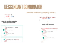 DESCENDANTCOMBINATOR
selector1 selector2 { property: value; }
div span {


color: red;


}
Set the text color to red for any span
element descending from div
<div>


<h4>


1914 translation by H. Rackham


</h4>


<span>


1. This will match


</span>


<span>


<span>


2. This will match


</span>


</span>


</div>
<div>


<p>


<span>3.This will match</span>


</p>


</div>
.article-details span {


color: red;


}
Selector can be class names
<div className="article-details">


<span>


<span>


1. This will match


</span>


</span>


<p>


<span>


<span>


2. This will match


</span>


</span>


</p>


</div>
 