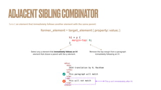 ADJACENTSIBLINGCOMBINATOR
former_element + target_element { property: value; }
Select an element that immediately follows another element with the same parent :
h1 + p {


margin-top: 0;


}
Remove the top margin from a paragraph
immediately following an h1 .
Select any p element that immediately follows an h1
element that shares a parent with the p element.
<div>


<h1>


1914 translation by H. Rackham


</h1>


<p>


This paragraph will match


</p>


<p>


This will not match


</p>


</div>
This p isn’t immediately after h1.
 