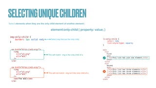 SELECTINGUNIQUECHILDREN
Select elements when they are the only child element of another element :
element:only-child { property: value; }
img:only-child {


border: 1px solid red;


}
<a href="http://w3.org/">


<img


src="w3.png"


alt="W3C"


/>


</a>
<a href="http://w3.org/">


<img


src="w3.png"


alt="W3C"


/>


<em>The W3C</em>


</a>
This will match : img is the only child of a.
This will not match : img isn’t the only child of a.
Select img that are the only child.
<ol>


<li>


First


<ul>


<li>This list has just one element.</li>


</ul>


</li>


<li>


Second


<ul>


<li>This list has three elements.</li>


<li>This list has three elements.</li>


<li>This list has three elements.</li>


</ul>


</li>


</ol>
li:only-child {


color: red;


list-style-type: square;


}
 