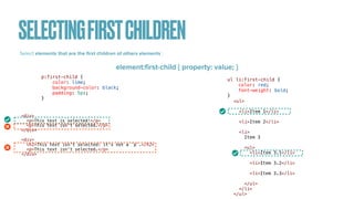 SELECTINGFIRSTCHILDREN
Select elements that are the
fi
rst children of others elements :
element:
fi
rst-child { property: value; }
<div>


<p>This text is selected!</p>


<p>This text isn't selected.</p>


</div>


<div>


<h2>This text isn't selected: it's not a `p`.</h2>


<p>This text isn't selected.</p>


</div>
p:first-child {


color: lime;


background-color: black;


padding: 5px;


}
ul li:first-child {


color: red;


font-weight: bold;


}
<ul>


<li>Item 1</li>


<li>Item 2</li>


<li>


Item 3


<ul>


<li>Item 3.1</li>


<li>Item 3.2</li>


<li>Item 3.3</li>


</ul>


</li>


</ul>
 