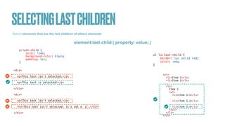 SELECTINGLASTCHILDREN
Select elements that are the last children of others elements :
element:last-child { property: value; }
<div>


<p>This text isn't selected.</p>


<p>This text is selected!</p>


</div>


<div>


<p>This text isn't selected.</p>


<h2>This text isn't selected: it's not a `p`.</h2>


</div>
p:last-child {


color: lime;


background-color: black;


padding: 5px;


}
<ul>


<li>Item 1</li>


<li>Item 2</li>


<li>


Item 3


<ul>


<li>Item 3.1</li>


<li>Item 3.2</li>


<li>Item 3.3</li>


</ul>


</li>


</ul>
ul li:last-child {


border: 1px solid red;


color: red;


}
 