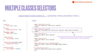 MULTIPLECLASSESSELECTORS
.class-name-1.class-name-2….. { property: value; property: value; }
.alert {


font-size: 18px;


}


.error{


background-color: red;


}


.message--body{


font-size: 25px;


}


.alert.error{


font-weight: bold;


}


.alert.error.message--body{


background: white;


}


p.alert.error{


font-weight: lighter;


}
<span class="alert error">


This will match the .alert.error selector


</span>


<span class="error alert">


This will also match the .alert.error selector (order does not matter)


</span>


<span class="alert">


This will match .alert selector


</span>


<span class="error">


This will match .error selector


</span>


<span class="alert error message--body">


This will match .alert.error.message--body selector


</span>


<p class="alert error">


This will match the p.alert.error selector


</p>
The selector will match in any order, but the order in which the style
is applied will change (especially for common properties).
HTML :
CSS :
CASE SENSITIVE SELECTOR
 