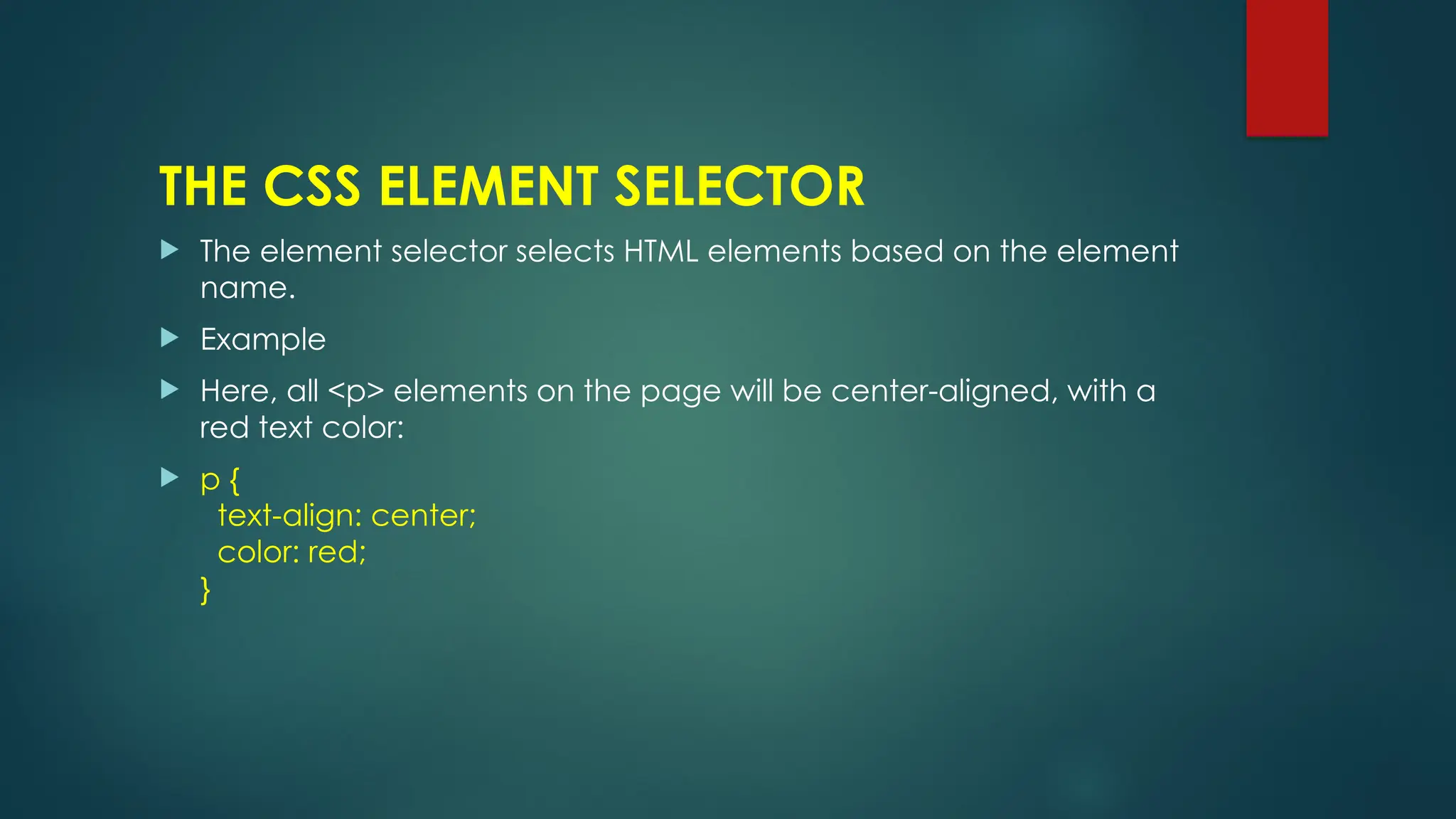 THE CSS ELEMENT SELECTOR
 The element selector selects HTML elements based on the element
name.
 Example
 Here, all <p> elements on the page will be center-aligned, with a
red text color:
 p {
text-align: center;
color: red;
}
 