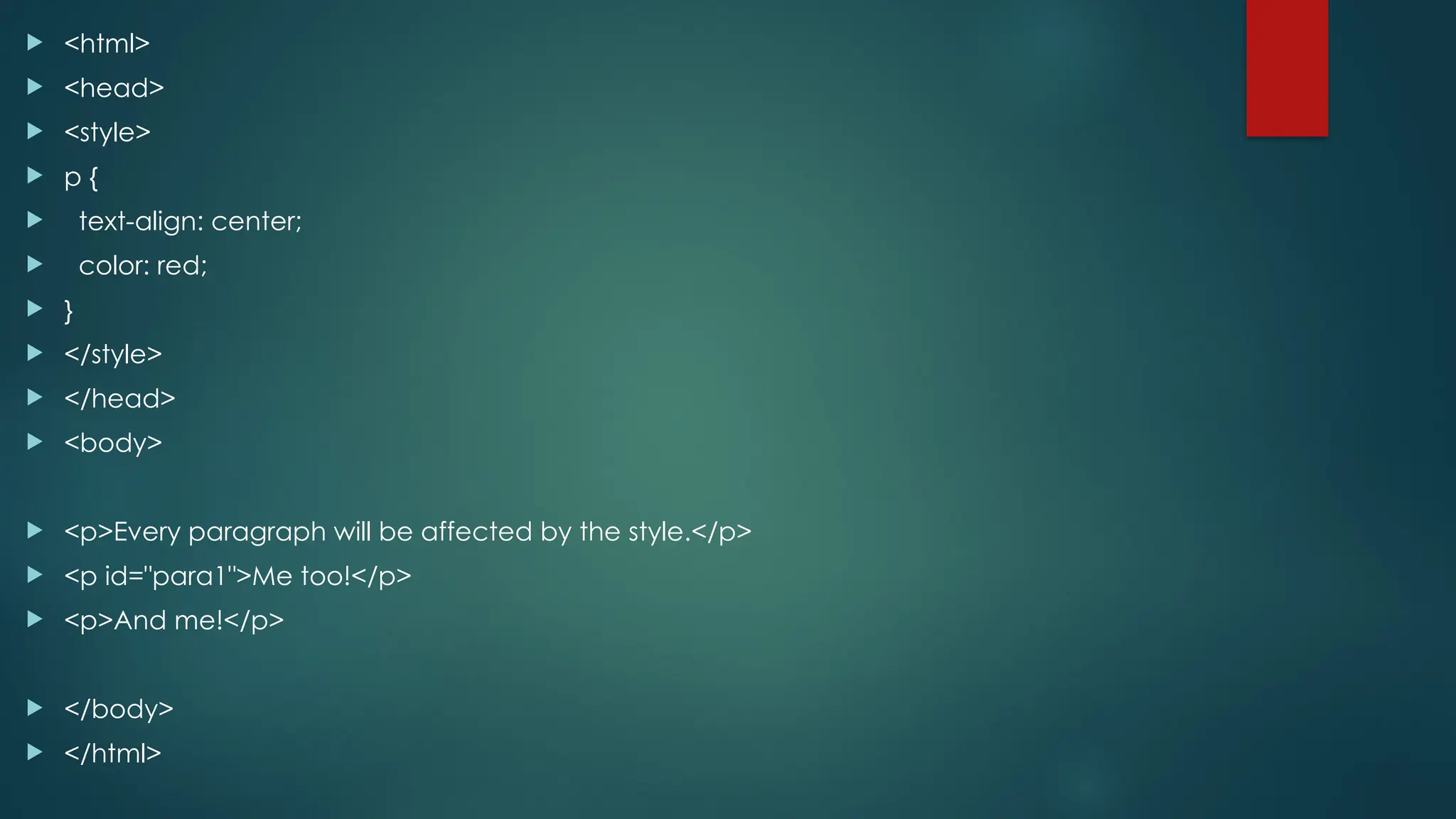  <html>
 <head>
 <style>
 p {
 text-align: center;
 color: red;
 }
 </style>
 </head>
 <body>
 <p>Every paragraph will be affected by the style.</p>
 <p id="para1">Me too!</p>
 <p>And me!</p>
 </body>
 </html>
 