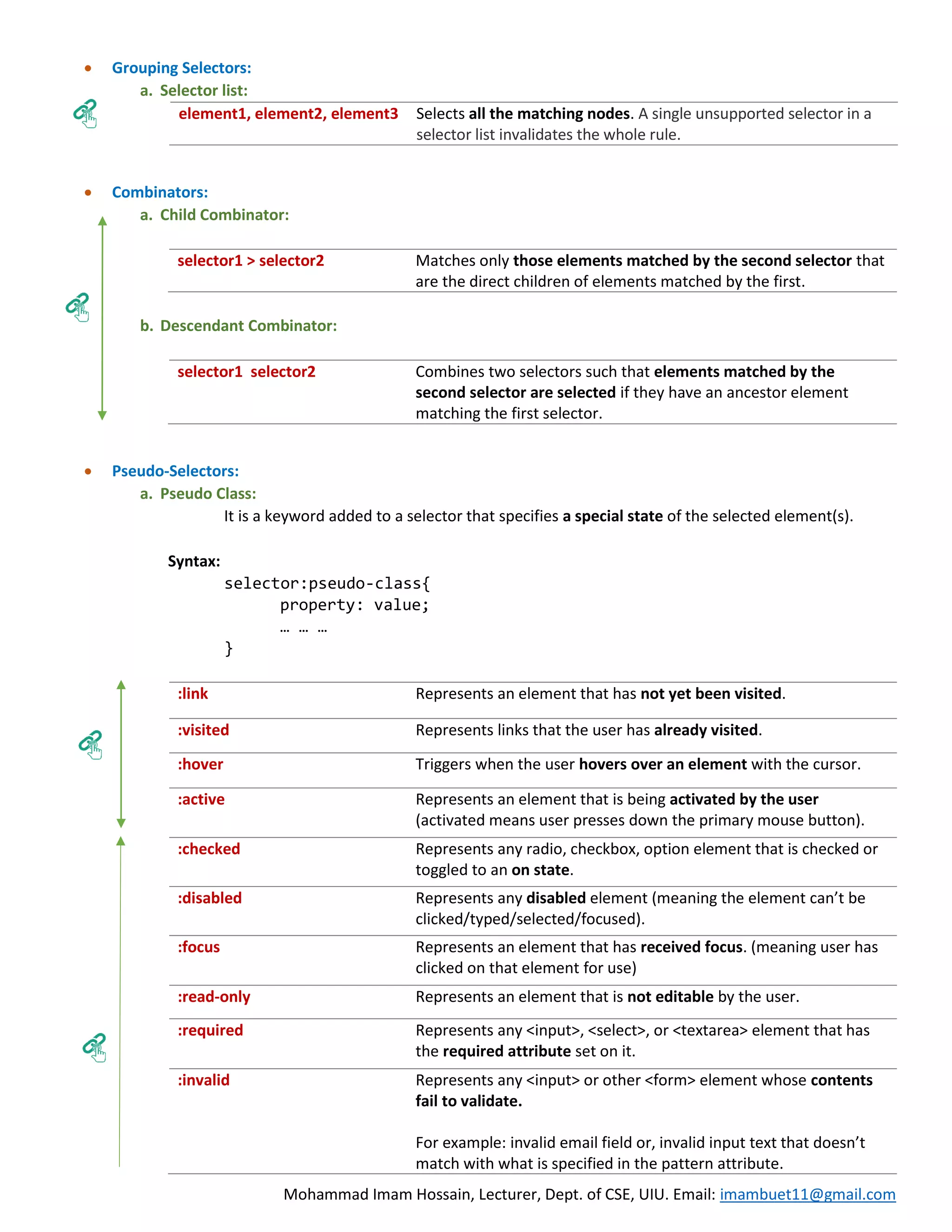 Mohammad Imam Hossain, Lecturer, Dept. of CSE, UIU. Email: imambuet11@gmail.com  Grouping Selectors: a. Selector list: element1, element2, element3 Selects all the matching nodes. A single unsupported selector in a selector list invalidates the whole rule.  Combinators: a. Child Combinator: selector1 > selector2 Matches only those elements matched by the second selector that are the direct children of elements matched by the first. b. Descendant Combinator: selector1 selector2 Combines two selectors such that elements matched by the second selector are selected if they have an ancestor element matching the first selector.  Pseudo-Selectors: a. Pseudo Class: It is a keyword added to a selector that specifies a special state of the selected element(s). Syntax: selector:pseudo-class{ property: value; … … … } :link Represents an element that has not yet been visited. :visited Represents links that the user has already visited. :hover Triggers when the user hovers over an element with the cursor. :active Represents an element that is being activated by the user (activated means user presses down the primary mouse button). :checked Represents any radio, checkbox, option element that is checked or toggled to an on state. :disabled Represents any disabled element (meaning the element can’t be clicked/typed/selected/focused). :focus Represents an element that has received focus. (meaning user has clicked on that element for use) :read-only Represents an element that is not editable by the user. :required Represents any <input>, <select>, or <textarea> element that has the required attribute set on it. :invalid Represents any <input> or other <form> element whose contents fail to validate. For example: invalid email field or, invalid input text that doesn’t match with what is specified in the pattern attribute. 
