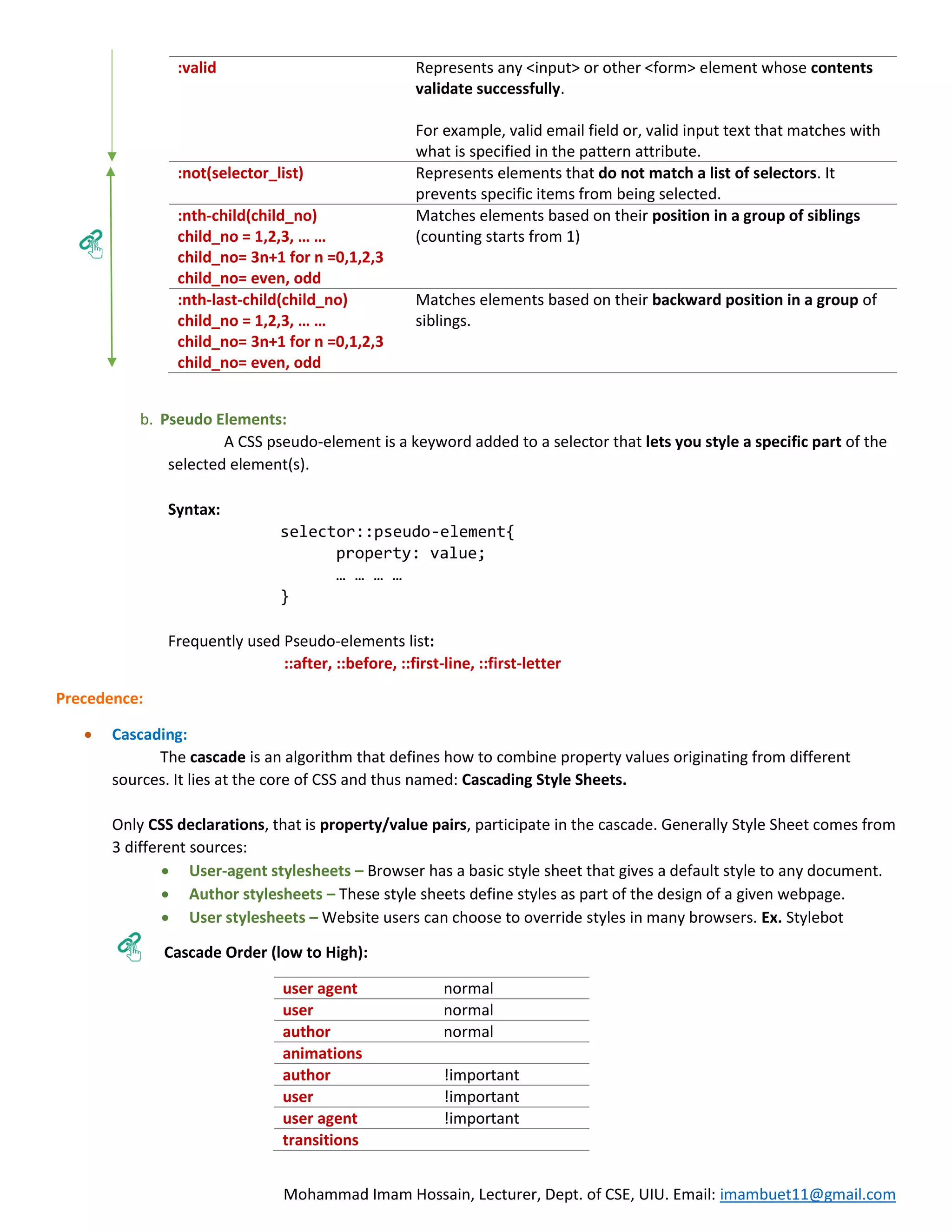 Mohammad Imam Hossain, Lecturer, Dept. of CSE, UIU. Email: imambuet11@gmail.com :valid Represents any <input> or other <form> element whose contents validate successfully. For example, valid email field or, valid input text that matches with what is specified in the pattern attribute. :not(selector_list) Represents elements that do not match a list of selectors. It prevents specific items from being selected. :nth-child(child_no) child_no = 1,2,3, … … child_no= 3n+1 for n =0,1,2,3 child_no= even, odd Matches elements based on their position in a group of siblings (counting starts from 1) :nth-last-child(child_no) child_no = 1,2,3, … … child_no= 3n+1 for n =0,1,2,3 child_no= even, odd Matches elements based on their backward position in a group of siblings. b. Pseudo Elements: A CSS pseudo-element is a keyword added to a selector that lets you style a specific part of the selected element(s). Syntax: selector::pseudo-element{ property: value; … … … … } Frequently used Pseudo-elements list: ::after, ::before, ::first-line, ::first-letter Precedence:  Cascading: The cascade is an algorithm that defines how to combine property values originating from different sources. It lies at the core of CSS and thus named: Cascading Style Sheets. Only CSS declarations, that is property/value pairs, participate in the cascade. Generally Style Sheet comes from 3 different sources:  User-agent stylesheets – Browser has a basic style sheet that gives a default style to any document.  Author stylesheets – These style sheets define styles as part of the design of a given webpage.  User stylesheets – Website users can choose to override styles in many browsers. Ex. Stylebot Cascade Order (low to High): user agent normal user normal author normal animations author !important user !important user agent !important transitions 