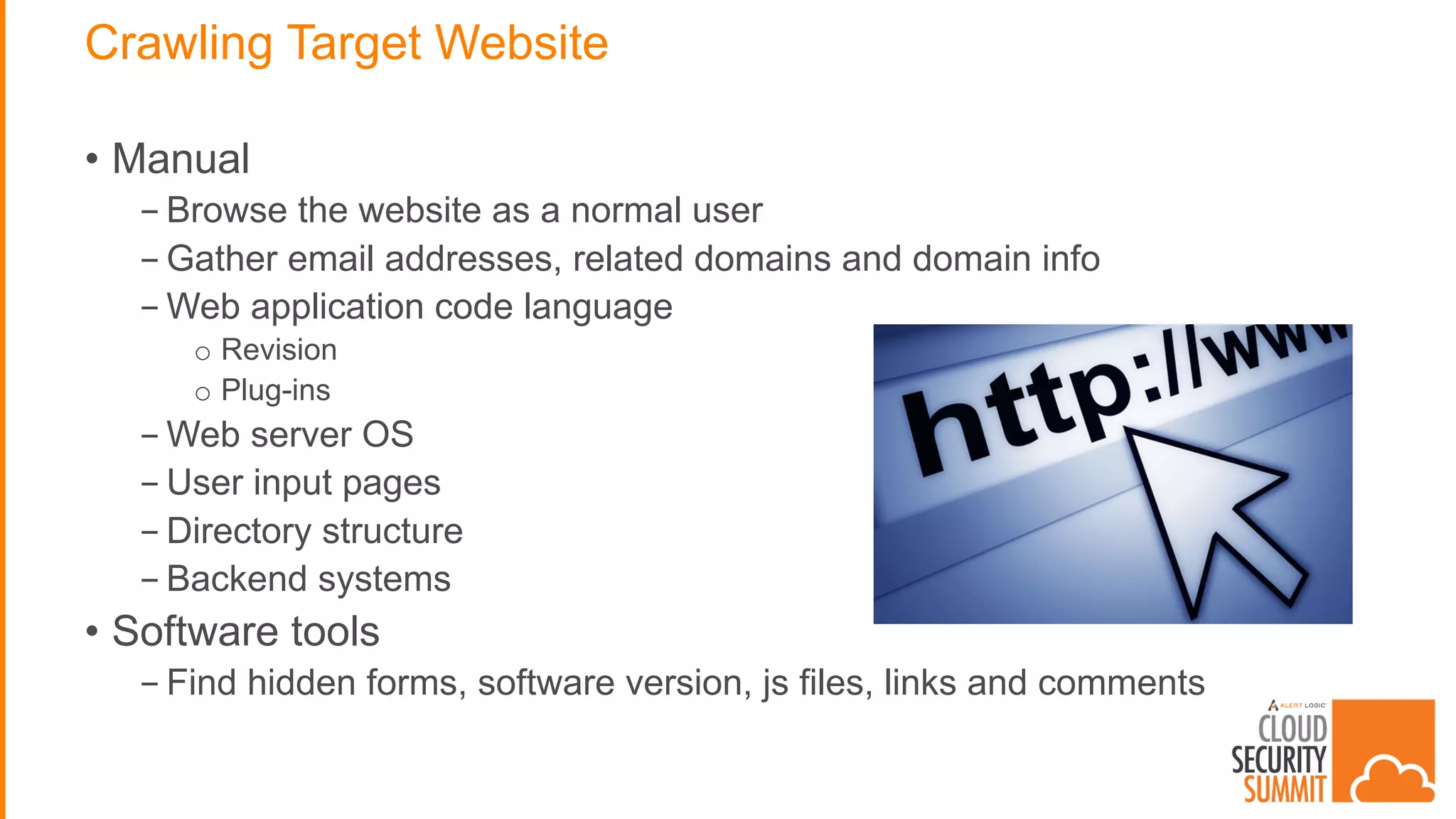 Crawling Target Website
• Manual
- Browse the website as a normal user
- Gather email addresses, related domains and domain info
- Web application code language
o Revision
o Plug-ins
- Web server OS
- User input pages
- Directory structure
- Backend systems
• Software tools
- Find hidden forms, software version, js files, links and comments
 