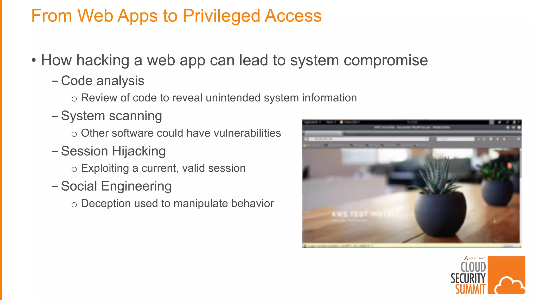 From Web Apps to Privileged Access
• How hacking a web app can lead to system compromise
- Code analysis
o Review of code to reveal unintended system information
- System scanning
o Other software could have vulnerabilities
- Session Hijacking
o Exploiting a current, valid session
- Social Engineering
o Deception used to manipulate behavior
 