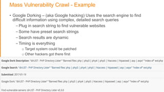 Mass Vulnerability Crawl - Example
• Google Dorking – (aka Google hacking) Uses the search engine to find
difficult information using complex, detailed search queries
- Plug in search string to find vulnerable websites
- Some have preset search strings
- Search results are dynamic
- Timing is everything
o Target system could be patched
o Other hackers got there first
 