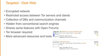 Targeted - Dark Web
• Encrypted network
• Restricted access between Tor servers and clients
• Collection of DBs and communication channels
• Hidden from conventional search engines
• Shares some features with Open Forums
• Tor browser required
• More advanced resources and tools
 