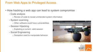 From Web Apps to Privileged Access
• How hacking a web app can lead to system compromise
- Code analysis
o Review of code to reveal unintended system information
- System scanning
o Other software could have vulnerabilities
- Session Hijacking
o Exploiting a current, valid session
- Social Engineering
o Deception used to manipulate behavior
 