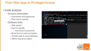 From Web Apps to Privileged Access
• Code analysis
- Account information
o Usernames and passwords
o Plain text or hashed
- Software tools
o Web search
o Scan to identify
• Usernames & passwords
o Brute force to crack encryption
o Throttle tools to avoid detection
o Offline may be an option
 