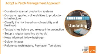 Adopt a Patch Management Approach
• Constantly scan all production systems
• Compare reported vulnerabilities to production
infrastructure
• Classify the risk based on vulnerability and
likelihood
• Test patches before you release into production
• Setup a regular patching schedule
• Keep informed, follow bugtraqer
• Golden Images
• Reference Architecture, Formation Templates
 
