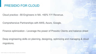 © 2017 Presidio, Inc. All rights reserved. Proprietary and Confidential.
PRESIDIO FOR CLOUD
Cloud practice - 80 Engineers in NA. +60% Y/Y Revenue.
Comprehensive Partnerships with AWS, Azure, Google.
Finance optimization - Leverage the power of Presidio Clients and balance sheet
Deep engineering skills on planning, designing, optimizing and managing & cloud
migrations.
 