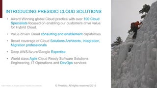 © 2017 Presidio, Inc. All rights reserved. Proprietary and Confidential. © Presidio, All rights reserved 2016
• Award Winning global Cloud practice with over 100 Cloud
Specialists focused on enabling our customers drive value
for Hybrid Cloud.
• Value driven Cloud consulting and enablement capabilities
• Broad coverage of Cloud Solutions Architects, Integration,
Migration professionals
• Deep AWS/Azure/Google Expertise
• World class Agile Cloud Ready Software Solutions
Engineering, IT Operations and DevOps services
INTRODUCING PRESIDIO CLOUD SOLUTIONS
 