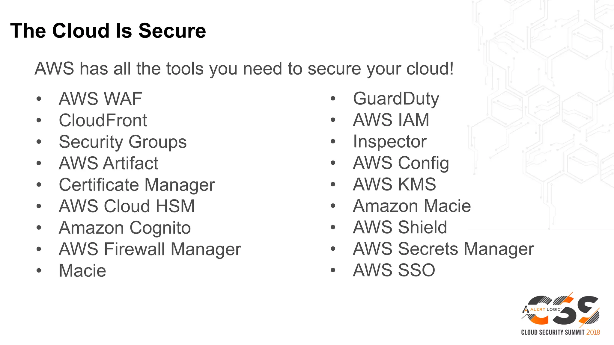 The Cloud Is Secure
AWS has all the tools you need to secure your cloud!
• AWS WAF
• CloudFront
• Security Groups
• AWS Artifact
• Certificate Manager
• AWS Cloud HSM
• Amazon Cognito
• AWS Firewall Manager
• Macie
• GuardDuty
• AWS IAM
• Inspector
• AWS Config
• AWS KMS
• Amazon Macie
• AWS Shield
• AWS Secrets Manager
• AWS SSO
 