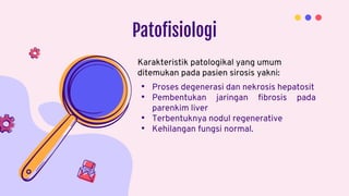 Patofisiologi
• Proses degenerasi dan nekrosis hepatosit
• Pembentukan jaringan fibrosis pada
parenkim liver
• Terbentuknya nodul regenerative
• Kehilangan fungsi normal.
Karakteristik patologikal yang umum
ditemukan pada pasien sirosis yakni:
 