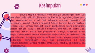 Kesimpulan
Sirosis Hepatis ditandai oleh adanya peradangan difus dan
menahun pada hati, diikuti dengan proliferasi jaringan ikat, degenerasi,
dan regenerasi sel – sel hati sehingga susunan parenkim hati
terganggu (rusak). Etiologi penyakit Sirosis hepatis belum diketahui
secara jelas, namun terdapat faktor predisposisi yakni diantaranya
pasien dengan riwayat penyakit hepatitis, alkoholik, malnutrisi, dan
beberapa faktor risiko dan predisposisi lainnya. Diagnosa sirosis
hepatis ditegakkan melalui anamnesis gejala klinis, pemeriksaan fisik,
pemeriksaan penunjang baik pemeriksaan darah maupun pemeriksaan
radiologis, pemeriksaan USG, dan pemeriksaan CT scan.
Penatalaksanaan Sirosis hepatis tergantung kondisi, komplikasi, dan
prognosisnya.
 