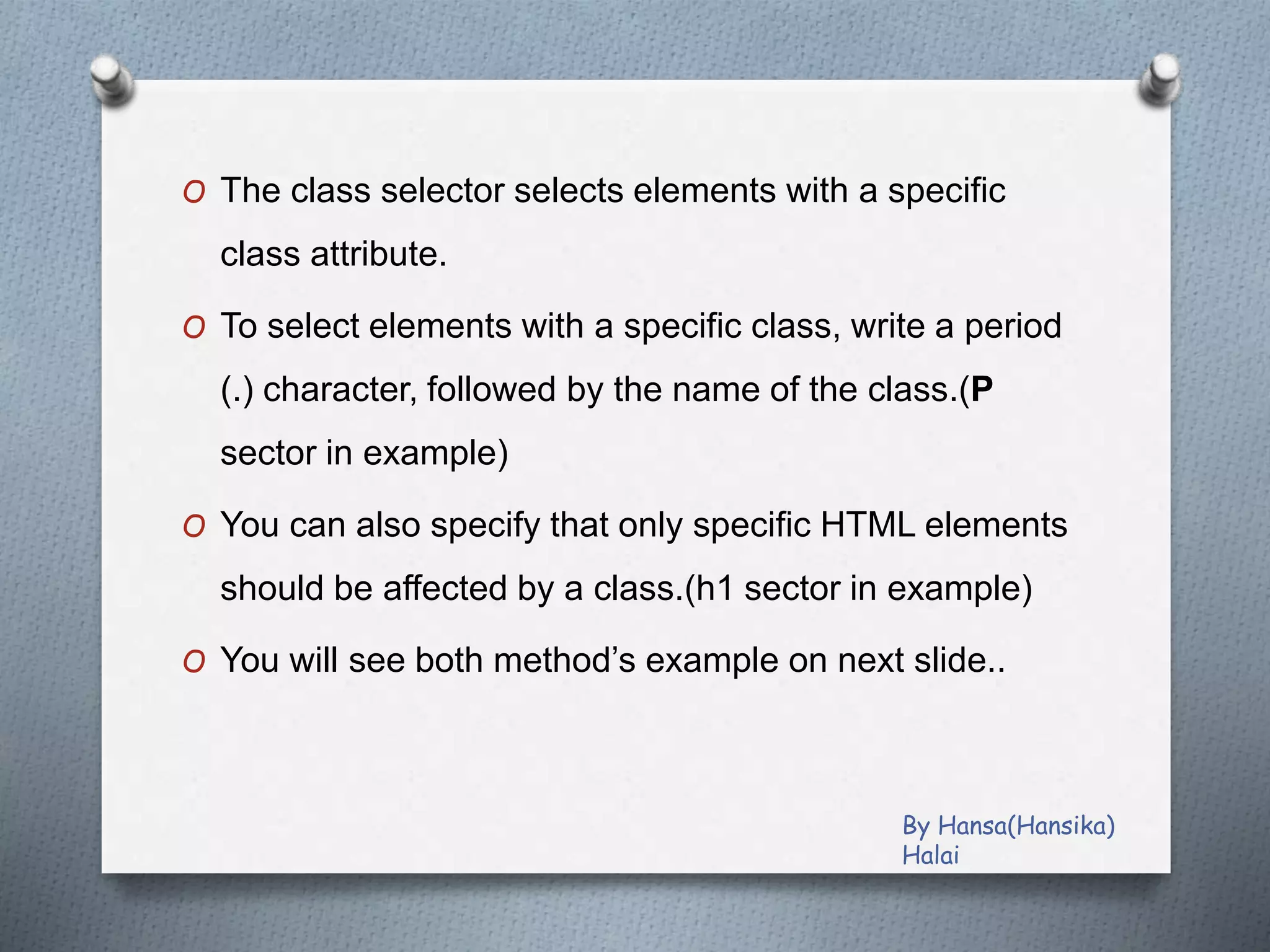 O The class selector selects elements with a specific
class attribute.
O To select elements with a specific class, write a period
(.) character, followed by the name of the class.(P
sector in example)
O You can also specify that only specific HTML elements
should be affected by a class.(h1 sector in example)
O You will see both method’s example on next slide..
By Hansa(Hansika)
Halai
 