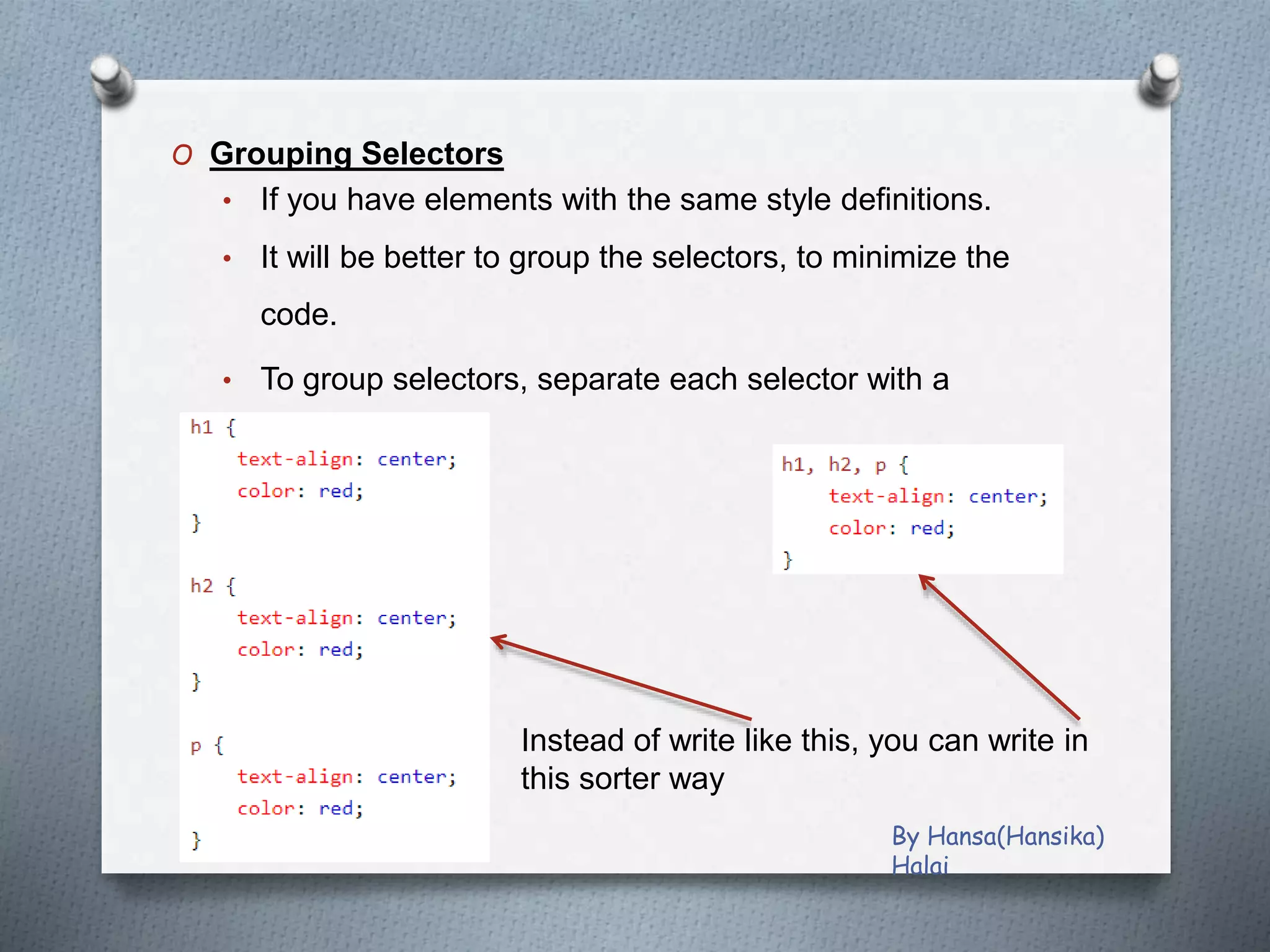 O Grouping Selectors
• If you have elements with the same style definitions.
• It will be better to group the selectors, to minimize the
code.
• To group selectors, separate each selector with a
comma.
Instead of write like this, you can write in
this sorter way
By Hansa(Hansika)
Halai
 