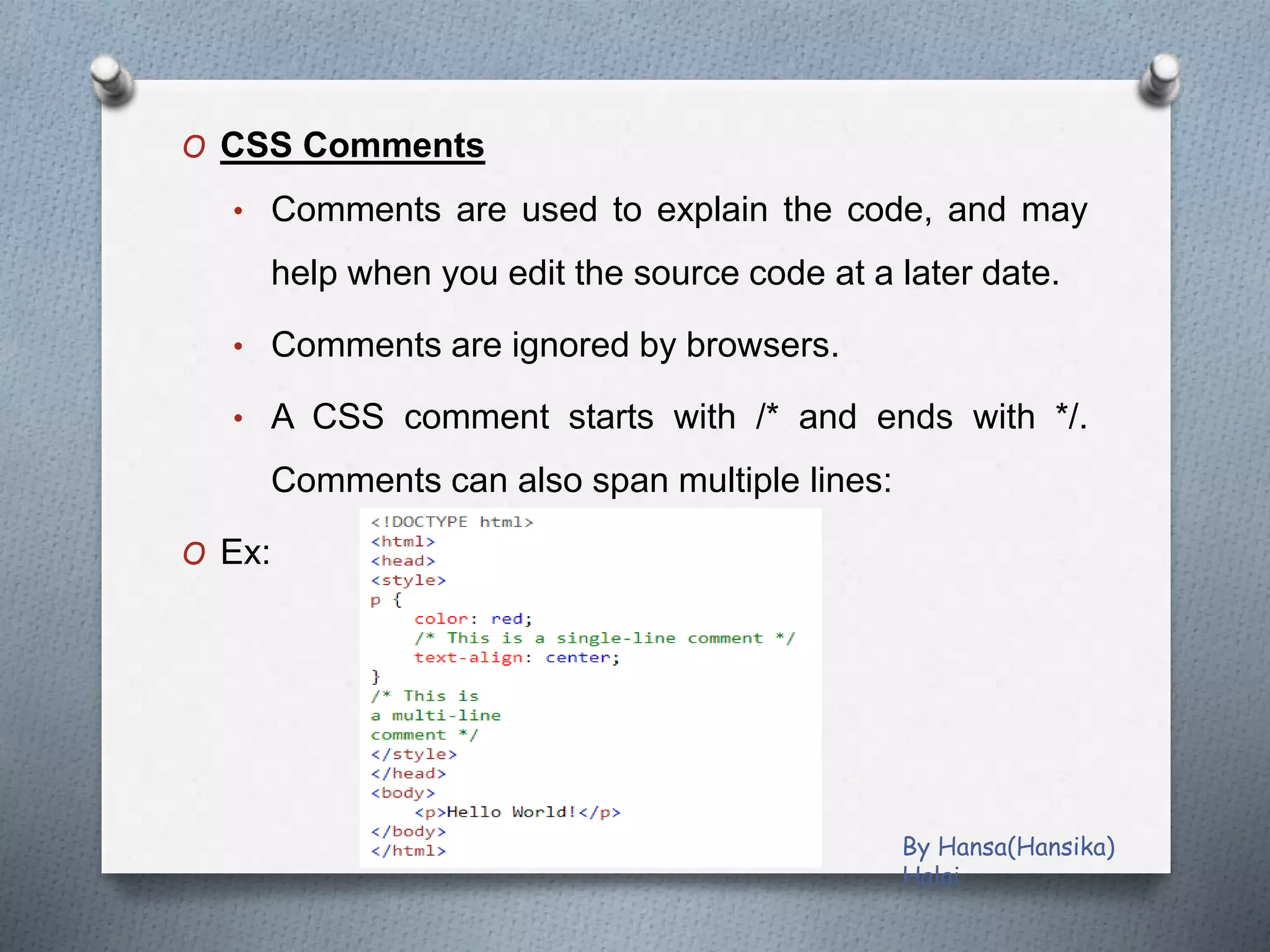 O CSS Comments
• Comments are used to explain the code, and may
help when you edit the source code at a later date.
• Comments are ignored by browsers.
• A CSS comment starts with /* and ends with */.
Comments can also span multiple lines:
O Ex:
By Hansa(Hansika)
Halai
 
