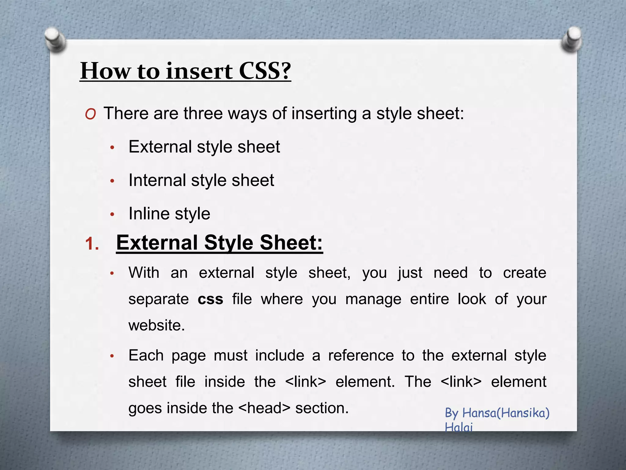 How to insert CSS?
O There are three ways of inserting a style sheet:
• External style sheet
• Internal style sheet
• Inline style
1. External Style Sheet:
• With an external style sheet, you just need to create
separate css file where you manage entire look of your
website.
• Each page must include a reference to the external style
sheet file inside the <link> element. The <link> element
goes inside the <head> section. By Hansa(Hansika)
Halai
 