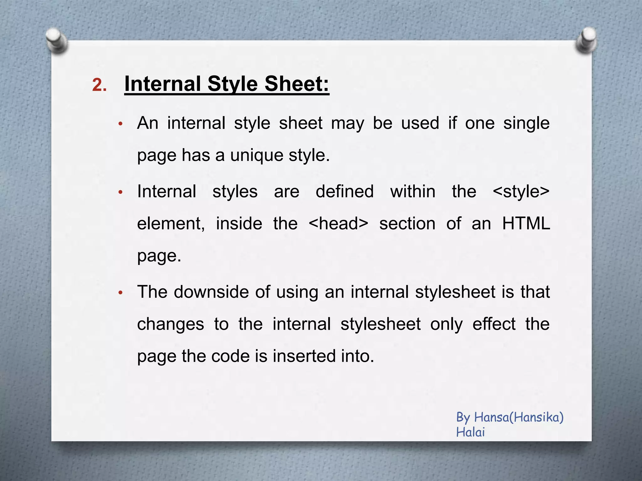 2. Internal Style Sheet:
• An internal style sheet may be used if one single
page has a unique style.
• Internal styles are defined within the <style>
element, inside the <head> section of an HTML
page.
• The downside of using an internal stylesheet is that
changes to the internal stylesheet only effect the
page the code is inserted into.
By Hansa(Hansika)
Halai
 