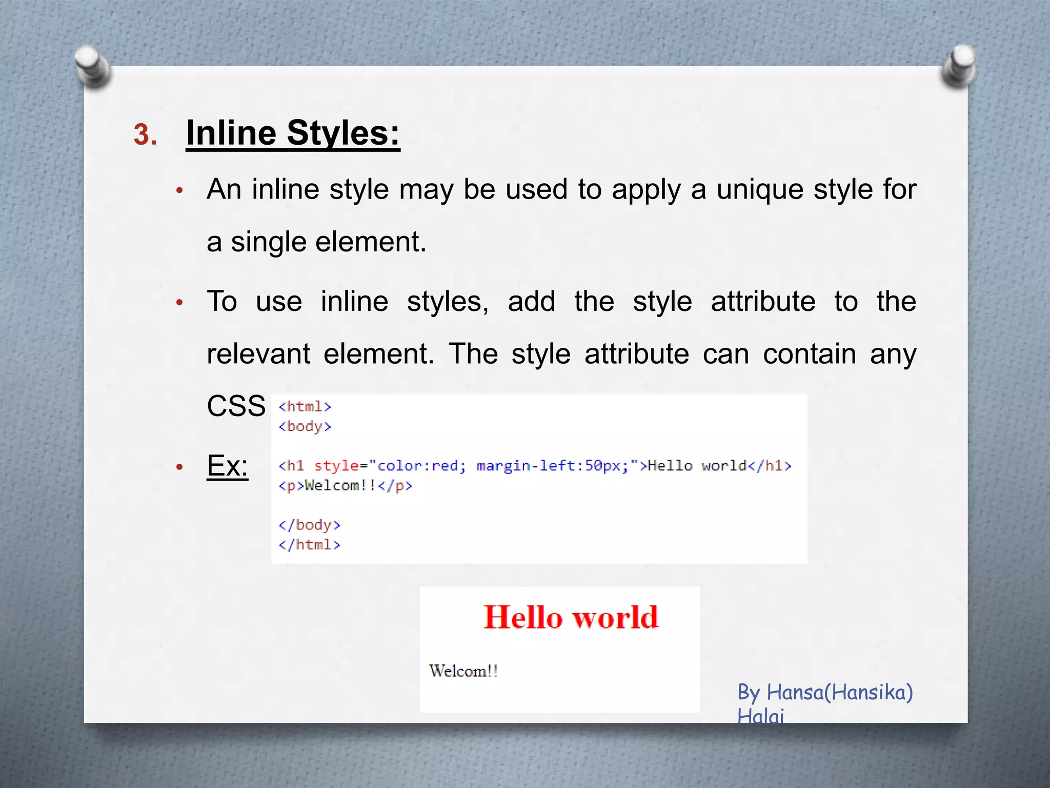 3. Inline Styles:
• An inline style may be used to apply a unique style for
a single element.
• To use inline styles, add the style attribute to the
relevant element. The style attribute can contain any
CSS property.
• Ex:
By Hansa(Hansika)
Halai
 