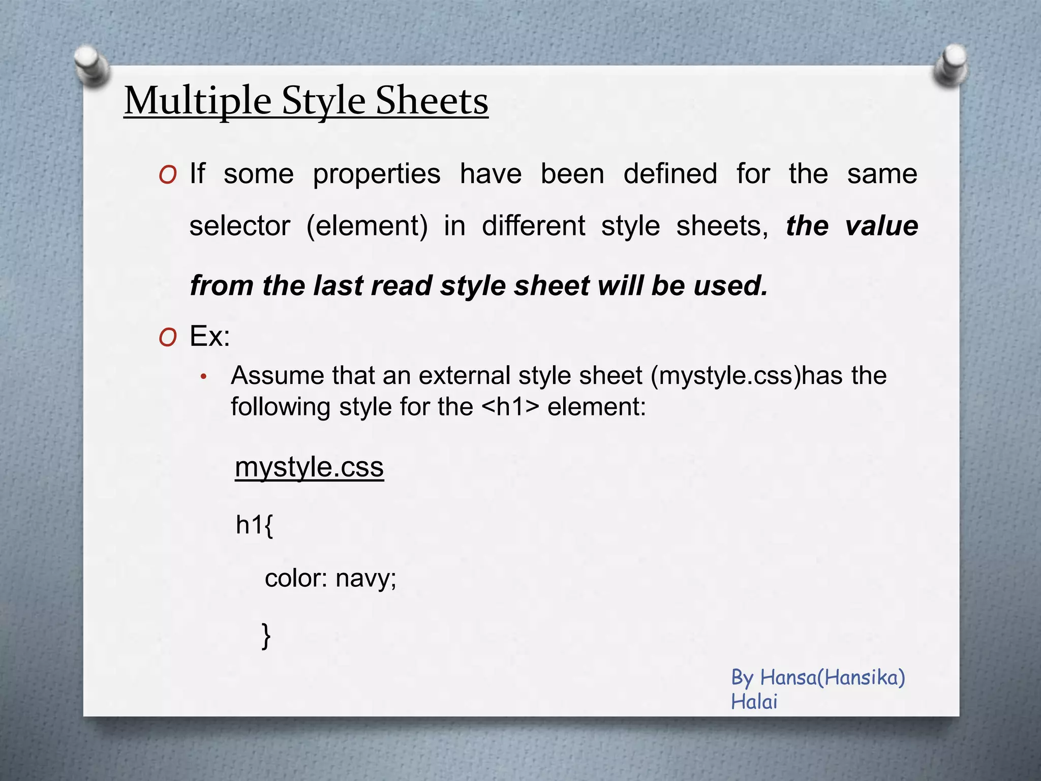 Multiple Style Sheets
O If some properties have been defined for the same
selector (element) in different style sheets, the value
from the last read style sheet will be used.
O Ex:
• Assume that an external style sheet (mystyle.css)has the
following style for the <h1> element:
mystyle.css
h1{
color: navy;
}
By Hansa(Hansika)
Halai
 