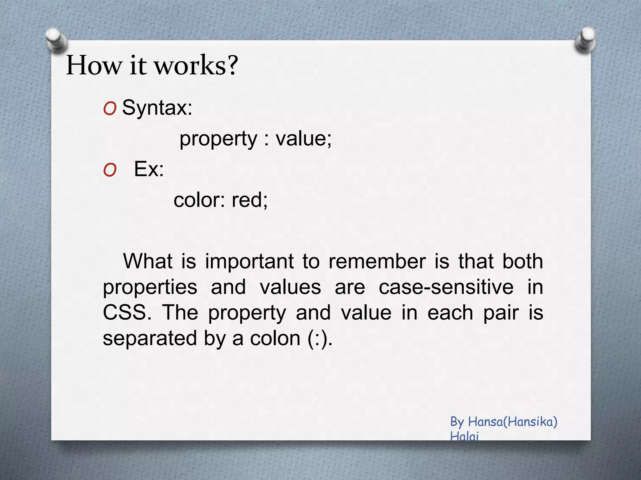 How it works?
O Syntax:
property : value;
O Ex:
color: red;
What is important to remember is that both
properties and values are case-sensitive in
CSS. The property and value in each pair is
separated by a colon (:).
By Hansa(Hansika)
Halai
 