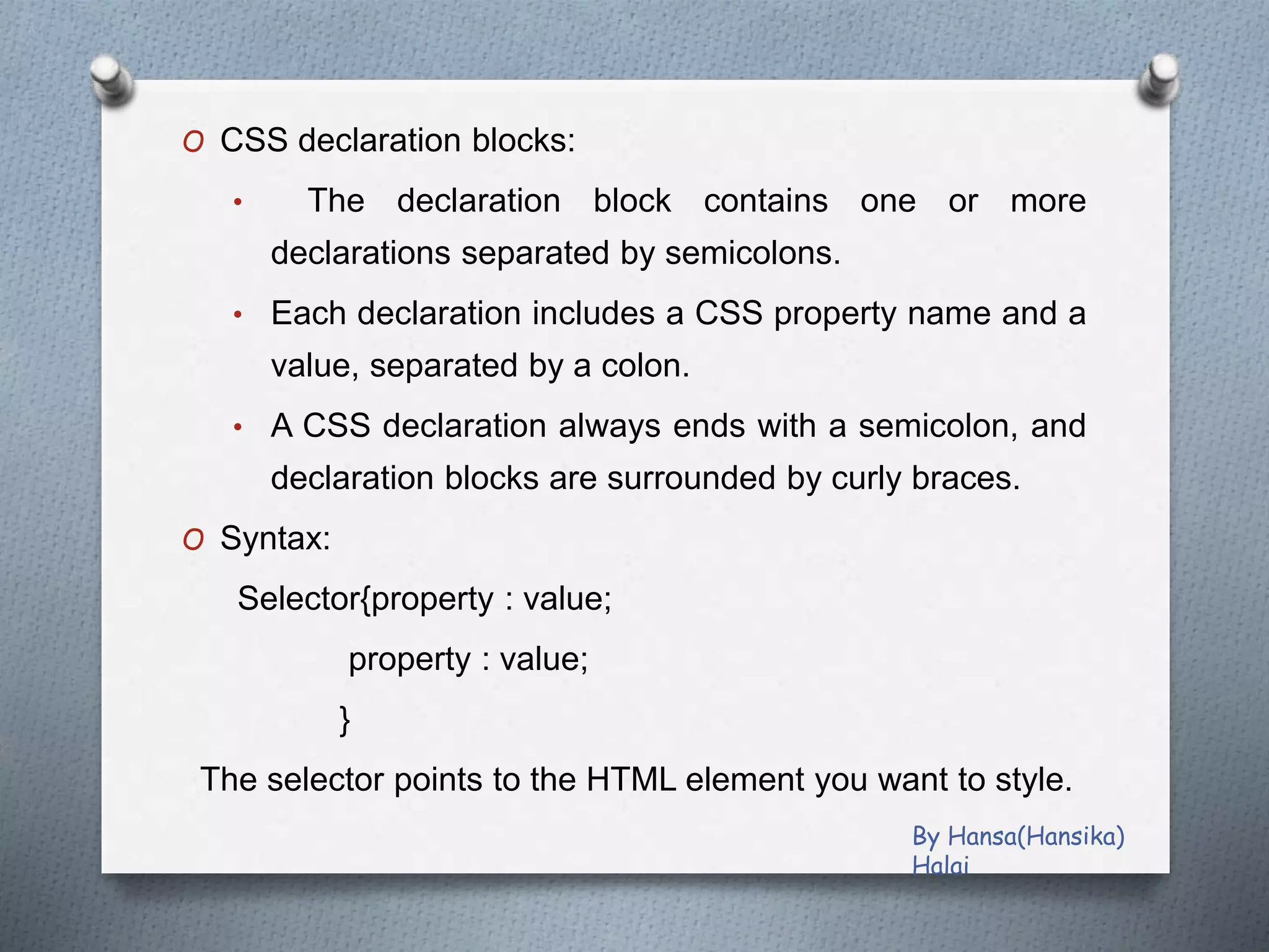 O CSS declaration blocks:
• The declaration block contains one or more
declarations separated by semicolons.
• Each declaration includes a CSS property name and a
value, separated by a colon.
• A CSS declaration always ends with a semicolon, and
declaration blocks are surrounded by curly braces.
O Syntax:
Selector{property : value;
property : value;
}
The selector points to the HTML element you want to style.
By Hansa(Hansika)
Halai
 