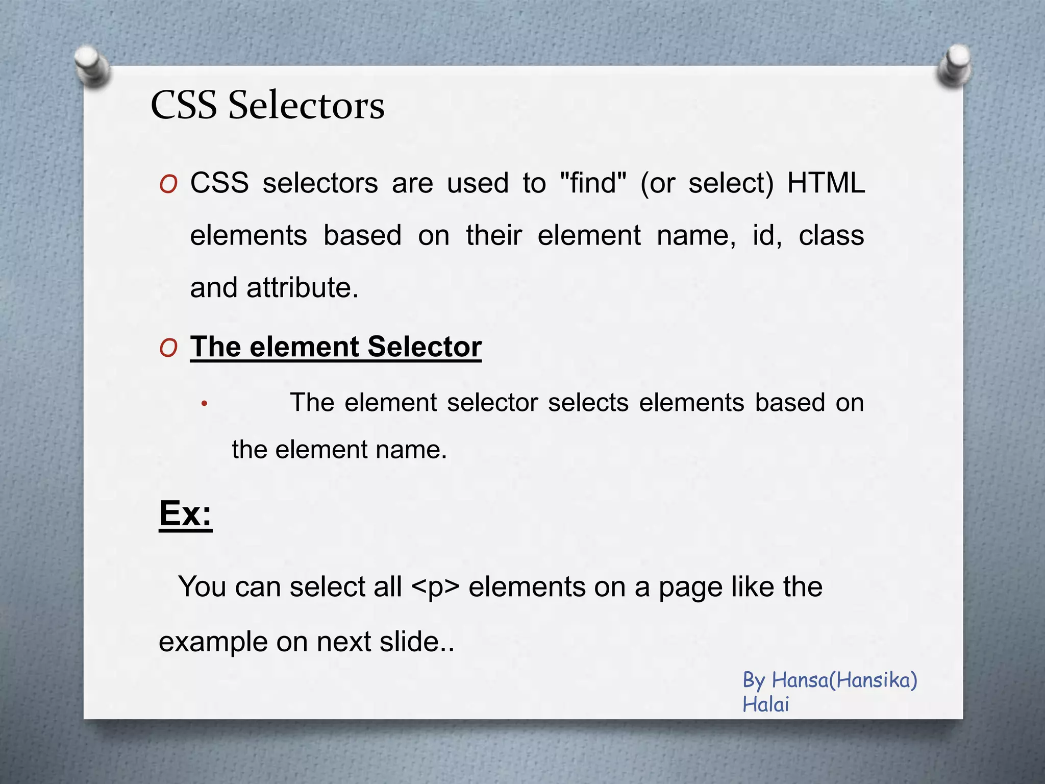 CSS Selectors
O CSS selectors are used to "find" (or select) HTML
elements based on their element name, id, class
and attribute.
O The element Selector
• The element selector selects elements based on
the element name.
Ex:
You can select all <p> elements on a page like the
example on next slide..
By Hansa(Hansika)
Halai
 