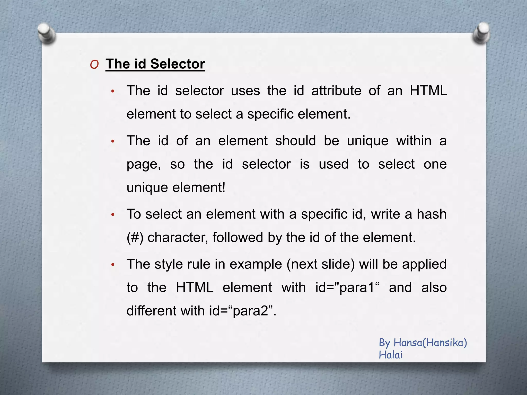 O The id Selector
• The id selector uses the id attribute of an HTML
element to select a specific element.
• The id of an element should be unique within a
page, so the id selector is used to select one
unique element!
• To select an element with a specific id, write a hash
(#) character, followed by the id of the element.
• The style rule in example (next slide) will be applied
to the HTML element with id="para1“ and also
different with id=“para2”.
By Hansa(Hansika)
Halai
 