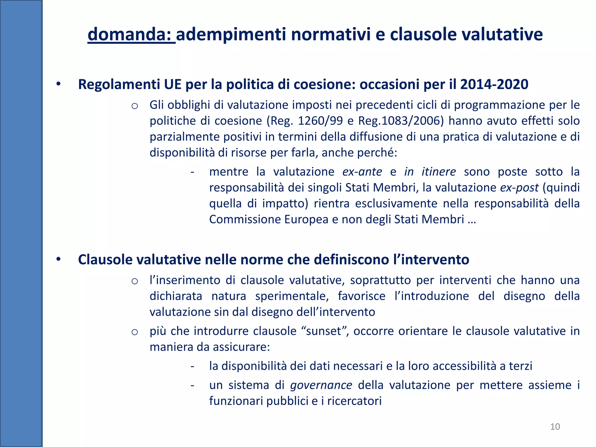 domanda: adempimenti normativi e clausole valutative

•   Regolamenti UE per la politica di coesione: occasioni per il 2014-2020
            o Gli obblighi di valutazione imposti nei precedenti cicli di programmazione per le
              politiche di coesione (Reg. 1260/99 e Reg.1083/2006) hanno avuto effetti solo
              parzialmente positivi in termini della diffusione di una pratica di valutazione e di
              disponibilità di risorse per farla, anche perché:
                      - mentre la valutazione ex-ante e in itinere sono poste sotto la
                          responsabilità dei singoli Stati Membri, la valutazione ex-post (quindi
                          quella di impatto) rientra esclusivamente nella responsabilità della
                          Commissione Europea e non degli Stati Membri …


•   Clausole valutative nelle norme che definiscono l’intervento
            o l’inserimento di clausole valutative, soprattutto per interventi che hanno una
              dichiarata natura sperimentale, favorisce l’introduzione del disegno della
              valutazione sin dal disegno dell’intervento
            o più che introdurre clausole “sunset”, occorre orientare le clausole valutative in
              maniera da assicurare:
                      - la disponibilità dei dati necessari e la loro accessibilità a terzi
                      - un sistema di governance della valutazione per mettere assieme i
                         funzionari pubblici e i ricercatori
                                                                                            10
 