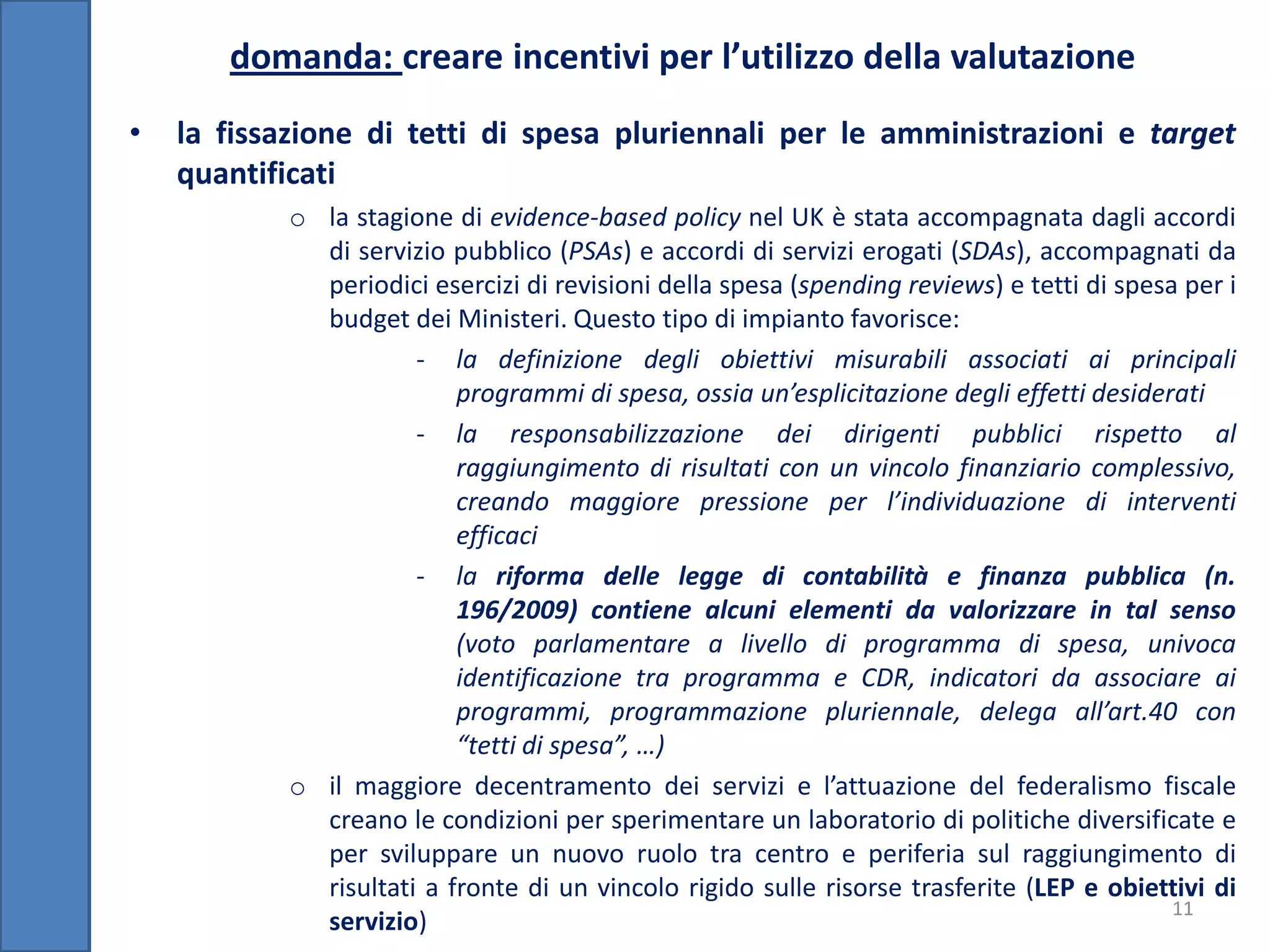 domanda: creare incentivi per l’utilizzo della valutazione
•   la fissazione di tetti di spesa pluriennali per le amministrazioni e target
    quantificati
           o la stagione di evidence-based policy nel UK è stata accompagnata dagli accordi
             di servizio pubblico (PSAs) e accordi di servizi erogati (SDAs), accompagnati da
             periodici esercizi di revisioni della spesa (spending reviews) e tetti di spesa per i
             budget dei Ministeri. Questo tipo di impianto favorisce:
                      - la definizione degli obiettivi misurabili associati ai principali
                          programmi di spesa, ossia un’esplicitazione degli effetti desiderati
                      - la responsabilizzazione dei dirigenti pubblici rispetto al
                          raggiungimento di risultati con un vincolo finanziario complessivo,
                          creando maggiore pressione per l’individuazione di interventi
                          efficaci
                      - la riforma delle legge di contabilità e finanza pubblica (n.
                          196/2009) contiene alcuni elementi da valorizzare in tal senso
                          (voto parlamentare a livello di programma di spesa, univoca
                          identificazione tra programma e CDR, indicatori da associare ai
                          programmi, programmazione pluriennale, delega all’art.40 con
                          “tetti di spesa”, …)
           o il maggiore decentramento dei servizi e l’attuazione del federalismo fiscale
             creano le condizioni per sperimentare un laboratorio di politiche diversificate e
             per sviluppare un nuovo ruolo tra centro e periferia sul raggiungimento di
             risultati a fronte di un vincolo rigido sulle risorse trasferite (LEP e obiettivi di
                                                                                            11
             servizio)
 