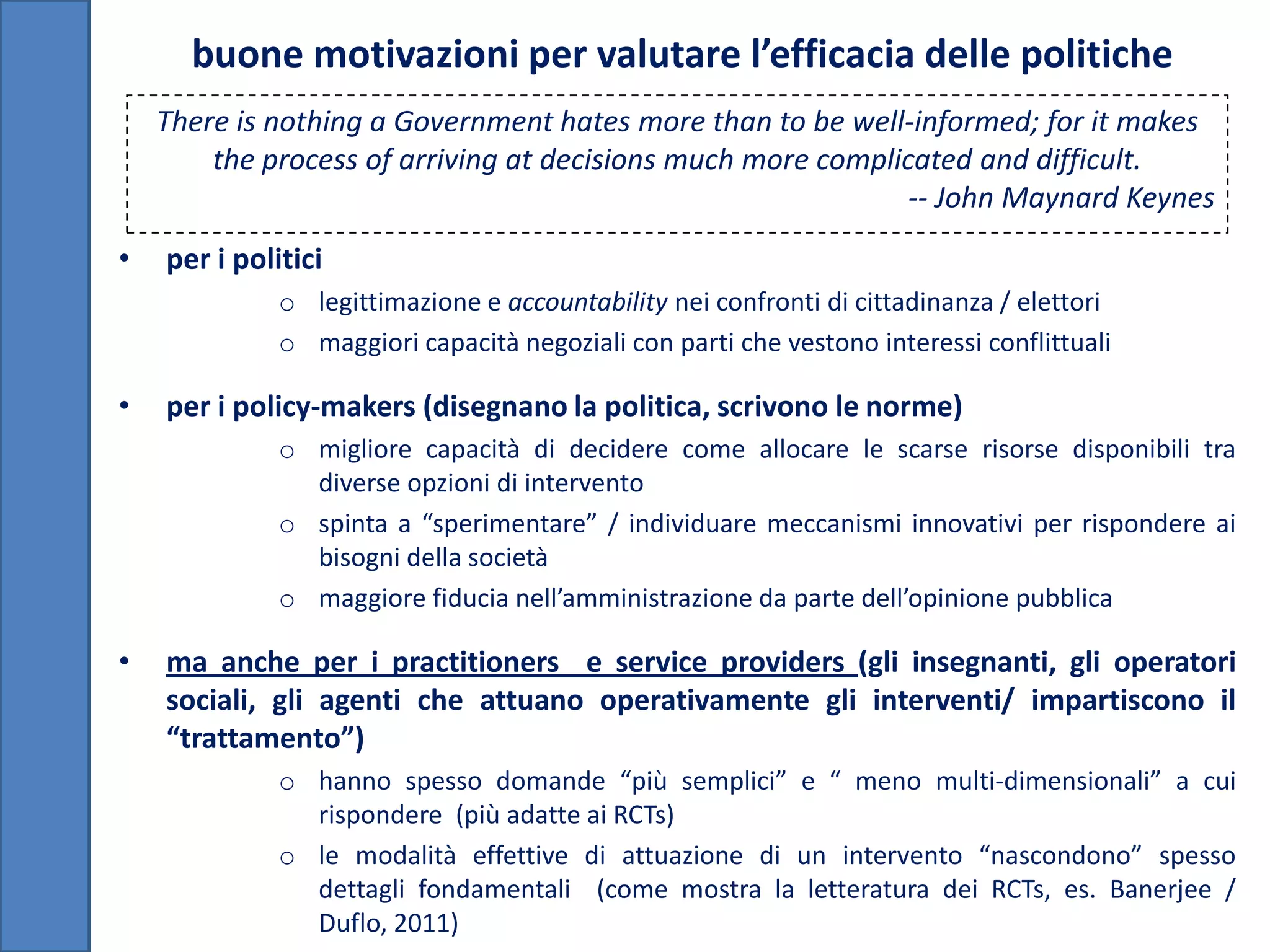 buone motivazioni per valutare l’efficacia delle politiche
    There is nothing a Government hates more than to be well-informed; for it makes
        the process of arriving at decisions much more complicated and difficult.
                                                              -- John Maynard Keynes
•   per i politici
              o legittimazione e accountability nei confronti di cittadinanza / elettori
              o maggiori capacità negoziali con parti che vestono interessi conflittuali

•   per i policy-makers (disegnano la politica, scrivono le norme)
              o migliore capacità di decidere come allocare le scarse risorse disponibili tra
                diverse opzioni di intervento
              o spinta a “sperimentare” / individuare meccanismi innovativi per rispondere ai
                bisogni della società
              o maggiore fiducia nell’amministrazione da parte dell’opinione pubblica

•   ma anche per i practitioners e service providers (gli insegnanti, gli operatori
    sociali, gli agenti che attuano operativamente gli interventi/ impartiscono il
    “trattamento”)
              o hanno spesso domande “più semplici” e “ meno multi-dimensionali” a cui
                rispondere (più adatte ai RCTs)
              o le modalità effettive di attuazione di un intervento “nascondono” spesso
                dettagli fondamentali (come mostra la letteratura dei RCTs, es. Banerjee /
                Duflo, 2011)
 