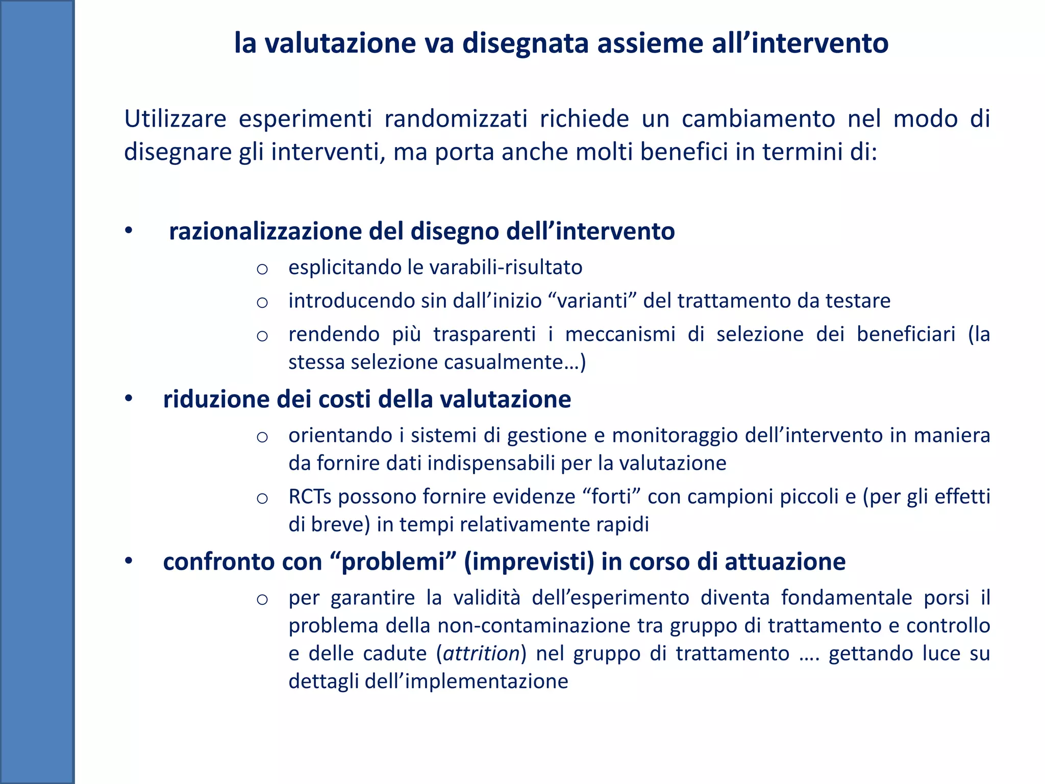 la valutazione va disegnata assieme all’intervento

Utilizzare esperimenti randomizzati richiede un cambiamento nel modo di
disegnare gli interventi, ma porta anche molti benefici in termini di:

•   razionalizzazione del disegno dell’intervento
            o esplicitando le varabili-risultato
            o introducendo sin dall’inizio “varianti” del trattamento da testare
            o rendendo più trasparenti i meccanismi di selezione dei beneficiari (la
              stessa selezione casualmente…)
•   riduzione dei costi della valutazione
            o orientando i sistemi di gestione e monitoraggio dell’intervento in maniera
              da fornire dati indispensabili per la valutazione
            o RCTs possono fornire evidenze “forti” con campioni piccoli e (per gli effetti
              di breve) in tempi relativamente rapidi
•   confronto con “problemi” (imprevisti) in corso di attuazione
            o per garantire la validità dell’esperimento diventa fondamentale porsi il
              problema della non-contaminazione tra gruppo di trattamento e controllo
              e delle cadute (attrition) nel gruppo di trattamento …. gettando luce su
              dettagli dell’implementazione
 