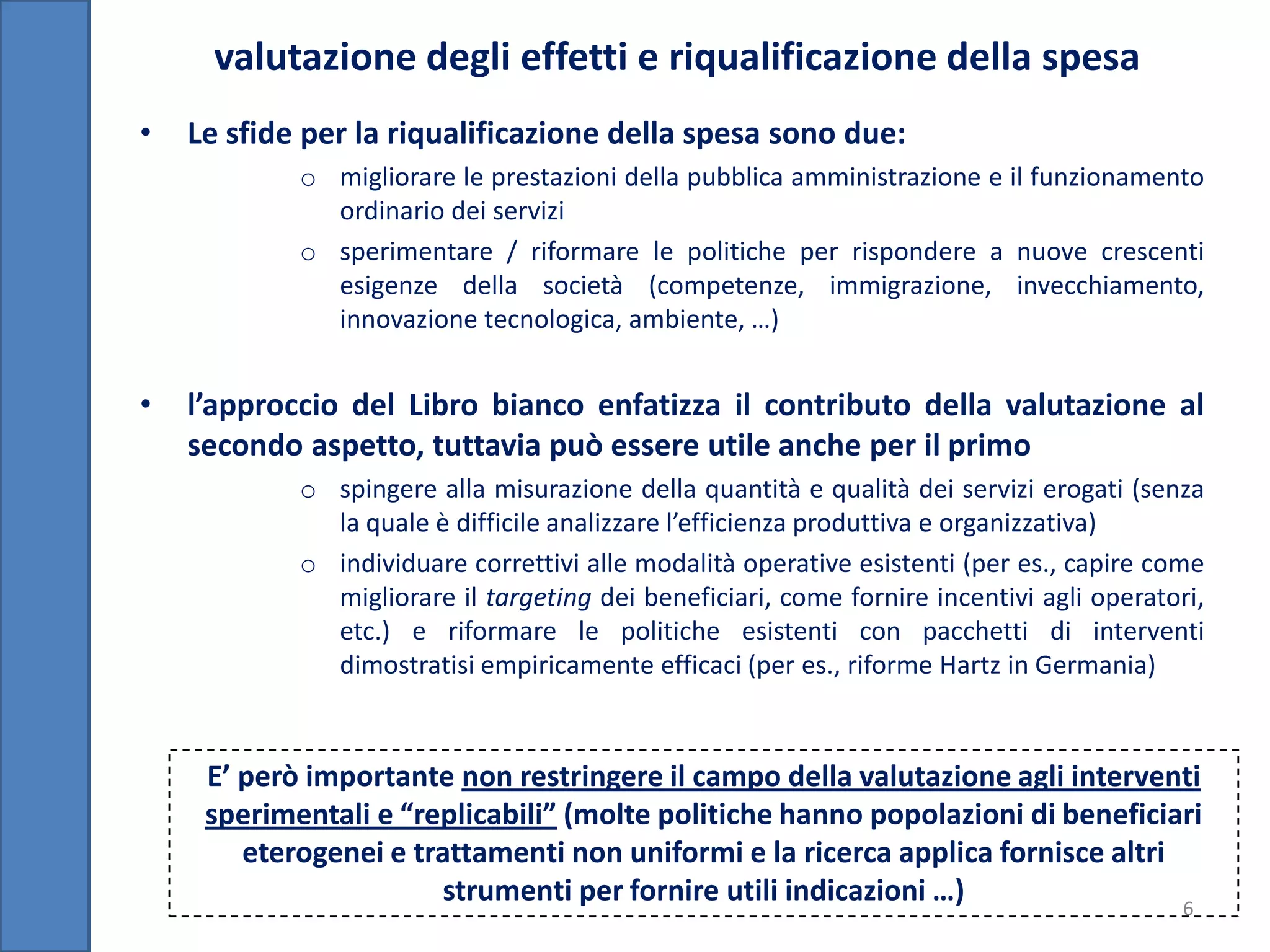 valutazione degli effetti e riqualificazione della spesa
•   Le sfide per la riqualificazione della spesa sono due:
            o migliorare le prestazioni della pubblica amministrazione e il funzionamento
              ordinario dei servizi
            o sperimentare / riformare le politiche per rispondere a nuove crescenti
              esigenze della società (competenze, immigrazione, invecchiamento,
              innovazione tecnologica, ambiente, …)


•   l’approccio del Libro bianco enfatizza il contributo della valutazione al
    secondo aspetto, tuttavia può essere utile anche per il primo
            o spingere alla misurazione della quantità e qualità dei servizi erogati (senza
              la quale è difficile analizzare l’efficienza produttiva e organizzativa)
            o individuare correttivi alle modalità operative esistenti (per es., capire come
              migliorare il targeting dei beneficiari, come fornire incentivi agli operatori,
              etc.) e riformare le politiche esistenti con pacchetti di interventi
              dimostratisi empiricamente efficaci (per es., riforme Hartz in Germania)


     E’ però importante non restringere il campo della valutazione agli interventi
     sperimentali e “replicabili” (molte politiche hanno popolazioni di beneficiari
        eterogenei e trattamenti non uniformi e la ricerca applica fornisce altri
                        strumenti per fornire utili indicazioni …)                6
 