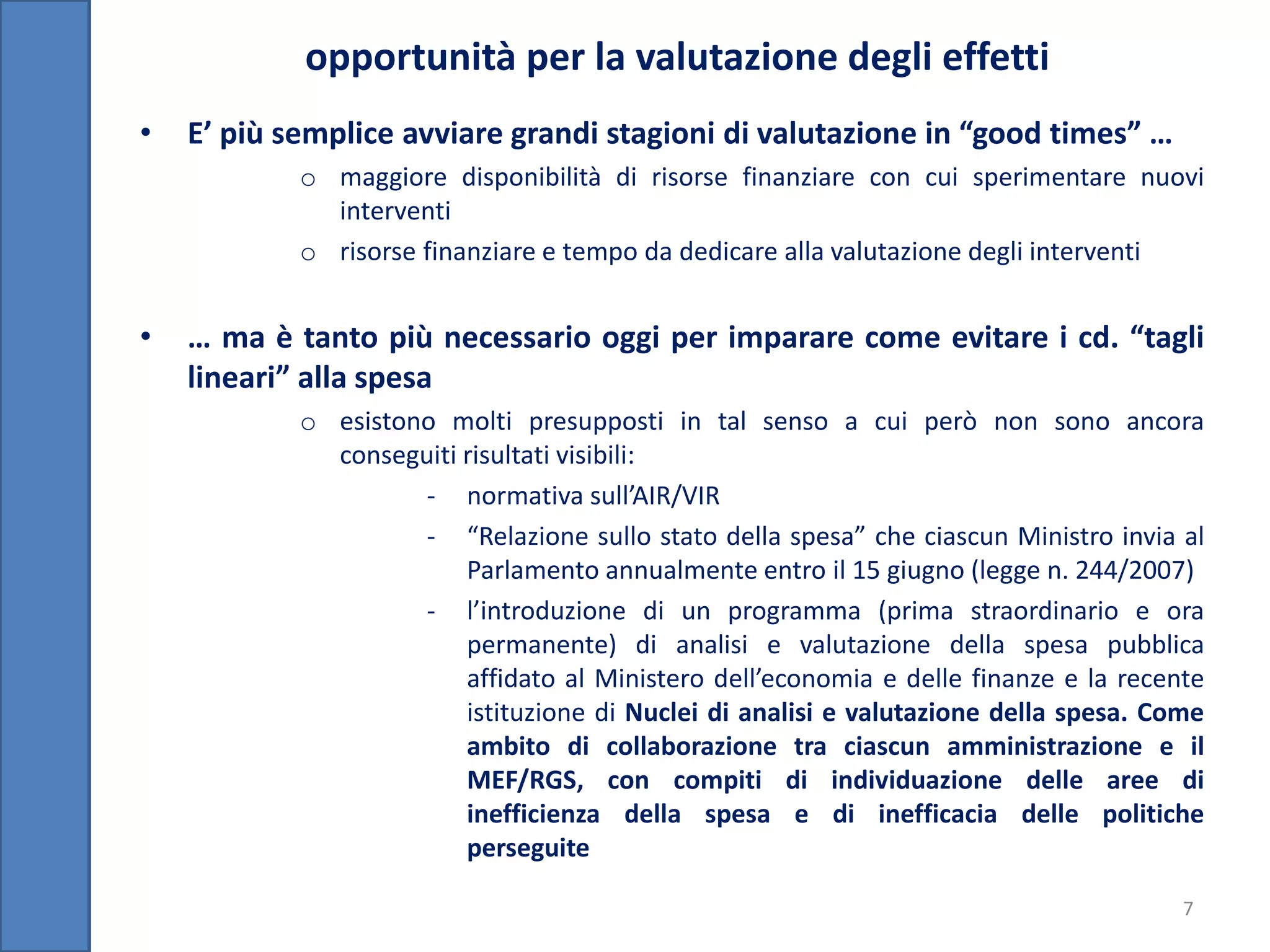 opportunità per la valutazione degli effetti
•   E’ più semplice avviare grandi stagioni di valutazione in “good times” …
            o maggiore disponibilità di risorse finanziare con cui sperimentare nuovi
              interventi
            o risorse finanziare e tempo da dedicare alla valutazione degli interventi


•   … ma è tanto più necessario oggi per imparare come evitare i cd. “tagli
    lineari” alla spesa
            o esistono molti presupposti in tal senso a cui però non sono ancora
              conseguiti risultati visibili:
                     - normativa sull’AIR/VIR
                     - “Relazione sullo stato della spesa” che ciascun Ministro invia al
                         Parlamento annualmente entro il 15 giugno (legge n. 244/2007)
                     - l’introduzione di un programma (prima straordinario e ora
                         permanente) di analisi e valutazione della spesa pubblica
                         affidato al Ministero dell’economia e delle finanze e la recente
                         istituzione di Nuclei di analisi e valutazione della spesa. Come
                         ambito di collaborazione tra ciascun amministrazione e il
                         MEF/RGS, con compiti di individuazione delle aree di
                         inefficienza della spesa e di inefficacia delle politiche
                         perseguite

                                                                                       7
 