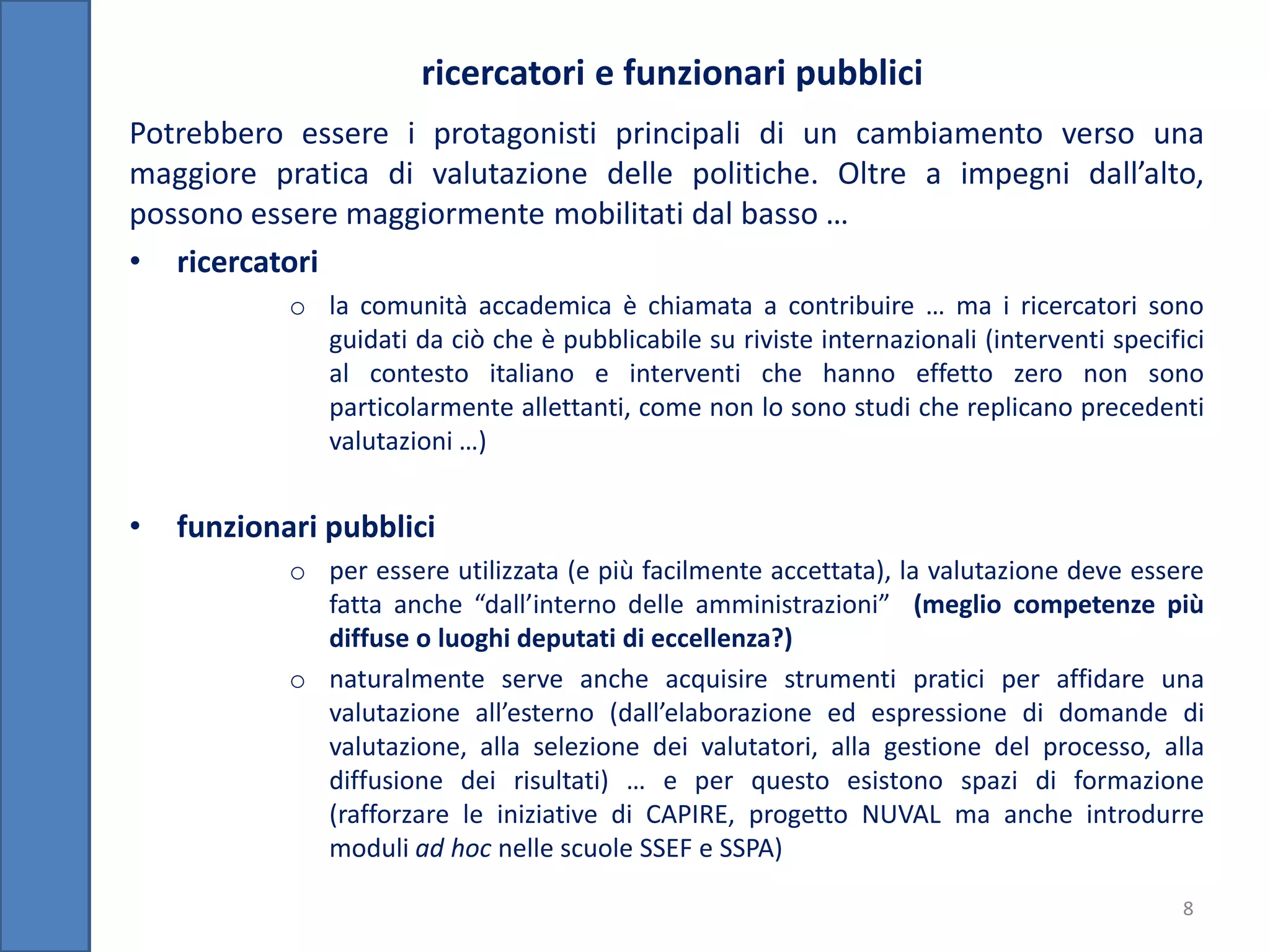 ricercatori e funzionari pubblici
Potrebbero essere i protagonisti principali di un cambiamento verso una
maggiore pratica di valutazione delle politiche. Oltre a impegni dall’alto,
possono essere maggiormente mobilitati dal basso …
• ricercatori
            o la comunità accademica è chiamata a contribuire … ma i ricercatori sono
              guidati da ciò che è pubblicabile su riviste internazionali (interventi specifici
              al contesto italiano e interventi che hanno effetto zero non sono
              particolarmente allettanti, come non lo sono studi che replicano precedenti
              valutazioni …)


•   funzionari pubblici
            o per essere utilizzata (e più facilmente accettata), la valutazione deve essere
              fatta anche “dall’interno delle amministrazioni” (meglio competenze più
              diffuse o luoghi deputati di eccellenza?)
            o naturalmente serve anche acquisire strumenti pratici per affidare una
              valutazione all’esterno (dall’elaborazione ed espressione di domande di
              valutazione, alla selezione dei valutatori, alla gestione del processo, alla
              diffusione dei risultati) … e per questo esistono spazi di formazione
              (rafforzare le iniziative di CAPIRE, progetto NUVAL ma anche introdurre
              moduli ad hoc nelle scuole SSEF e SSPA)

                                                                                             8
 