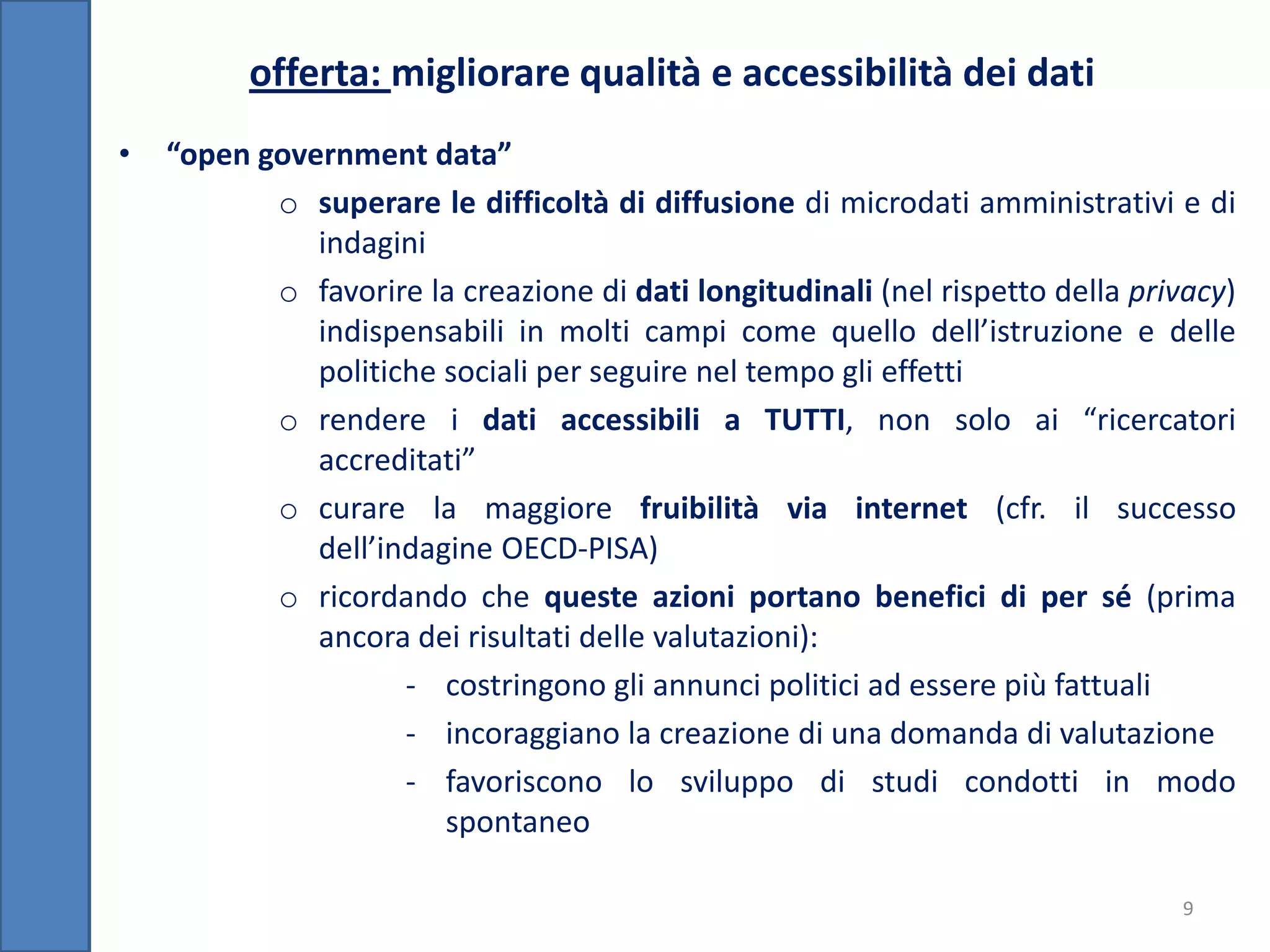 offerta: migliorare qualità e accessibilità dei dati
•   “open government data”
           o superare le difficoltà di diffusione di microdati amministrativi e di
              indagini
           o favorire la creazione di dati longitudinali (nel rispetto della privacy)
              indispensabili in molti campi come quello dell’istruzione e delle
              politiche sociali per seguire nel tempo gli effetti
           o rendere i dati accessibili a TUTTI, non solo ai “ricercatori
              accreditati”
           o curare la maggiore fruibilità via internet (cfr. il successo
              dell’indagine OECD-PISA)
           o ricordando che queste azioni portano benefici di per sé (prima
              ancora dei risultati delle valutazioni):
                     - costringono gli annunci politici ad essere più fattuali
                     - incoraggiano la creazione di una domanda di valutazione
                     - favoriscono lo sviluppo di studi condotti in modo
                        spontaneo

                                                                                9
 