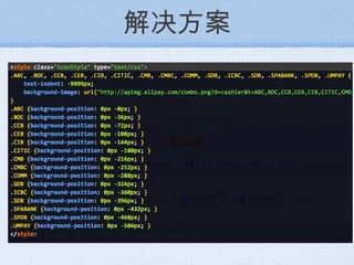 解决方案 解决方案：通过 Javascript  获取当前页面中所有展示的银行个数，然后根据银行缩写去获取后台图片： http://apimg.alipay.com/combo.png?d=cashier&t=ABC,BOC,CMB http://apimg.alipay.com/combo.png?d=cashier&t=ABC,BOC,CEB,CIB,CITIC,CMB,CMBC 最后通过  Javascript  生成相应的 CSS 插入到页面中。 