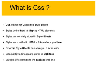 What is Css ?
 CSS stands for Cascading Style Sheets
 Styles define how to display HTML elements
 Styles are normally stored in Style Sheets

 Styles were added to HTML 4.0 to solve a problem
 External Style Sheets can save you a lot of work
 External Style Sheets are stored in CSS files
 Multiple style definitions will cascade into one

 