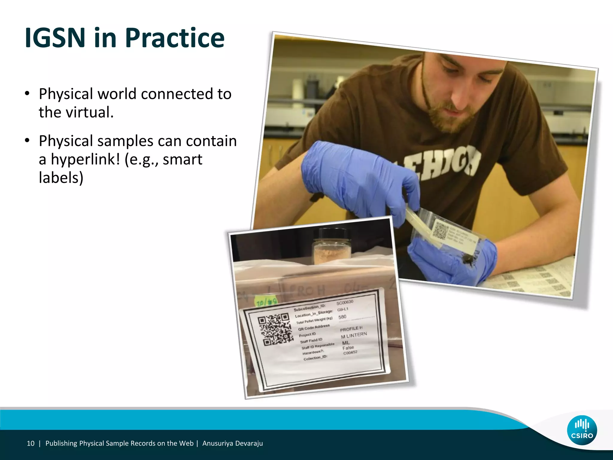 Publishing Physical Sample Records on the Web | Anusuriya Devaraju10 |
IGSN in Practice
• Physical world connected to
the virtual.
• Physical samples can contain
a hyperlink! (e.g., smart
labels)
 