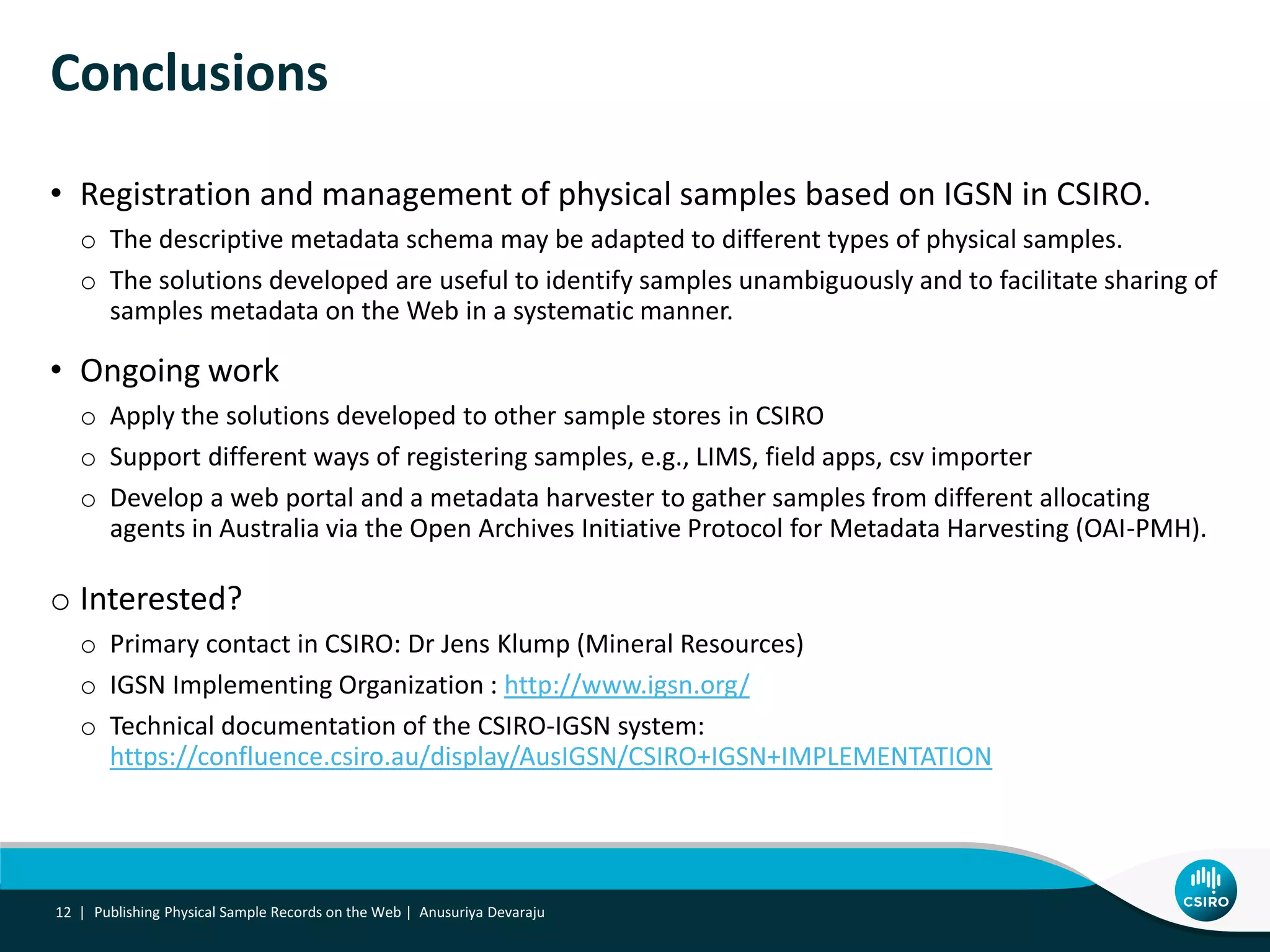• Registration and management of physical samples based on IGSN in CSIRO.
o The descriptive metadata schema may be adapted to different types of physical samples.
o The solutions developed are useful to identify samples unambiguously and to facilitate sharing of
samples metadata on the Web in a systematic manner.
• Ongoing work
o Apply the solutions developed to other sample stores in CSIRO
o Support different ways of registering samples, e.g., LIMS, field apps, csv importer
o Develop a web portal and a metadata harvester to gather samples from different allocating
agents in Australia via the Open Archives Initiative Protocol for Metadata Harvesting (OAI-PMH).
o Interested?
o Primary contact in CSIRO: Dr Jens Klump (Mineral Resources)
o IGSN Implementing Organization : http://www.igsn.org/
o Technical documentation of the CSIRO-IGSN system:
https://confluence.csiro.au/display/AusIGSN/CSIRO+IGSN+IMPLEMENTATION
Conclusions
12 | Publishing Physical Sample Records on the Web | Anusuriya Devaraju
 