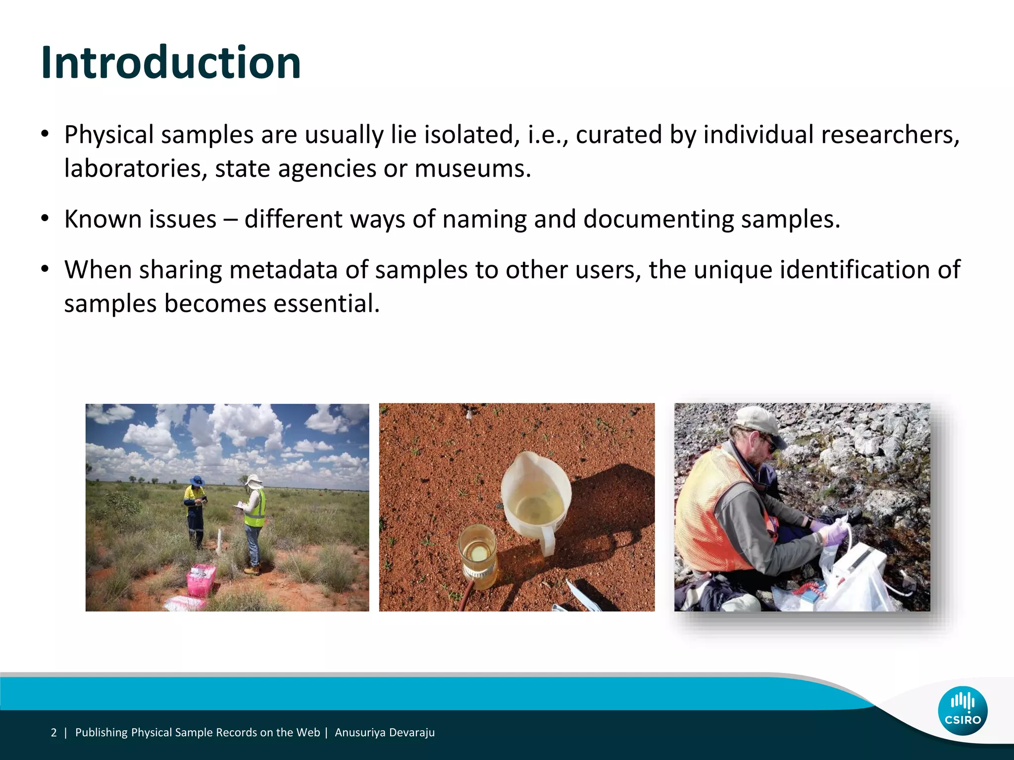 Introduction
• Physical samples are usually lie isolated, i.e., curated by individual researchers,
laboratories, state agencies or museums.
• Known issues – different ways of naming and documenting samples.
• When sharing metadata of samples to other users, the unique identification of
samples becomes essential.
2 | Publishing Physical Sample Records on the Web | Anusuriya Devaraju
 