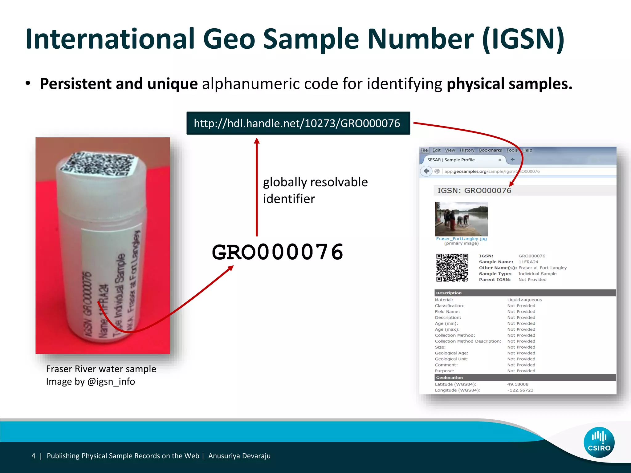 International Geo Sample Number (IGSN)
• Persistent and unique alphanumeric code for identifying physical samples.
Publishing Physical Sample Records on the Web | Anusuriya Devaraju4 |
GRO000076
Fraser River water sample
Image by @igsn_info
http://hdl.handle.net/10273/GRO000076
globally resolvable
identifier
 