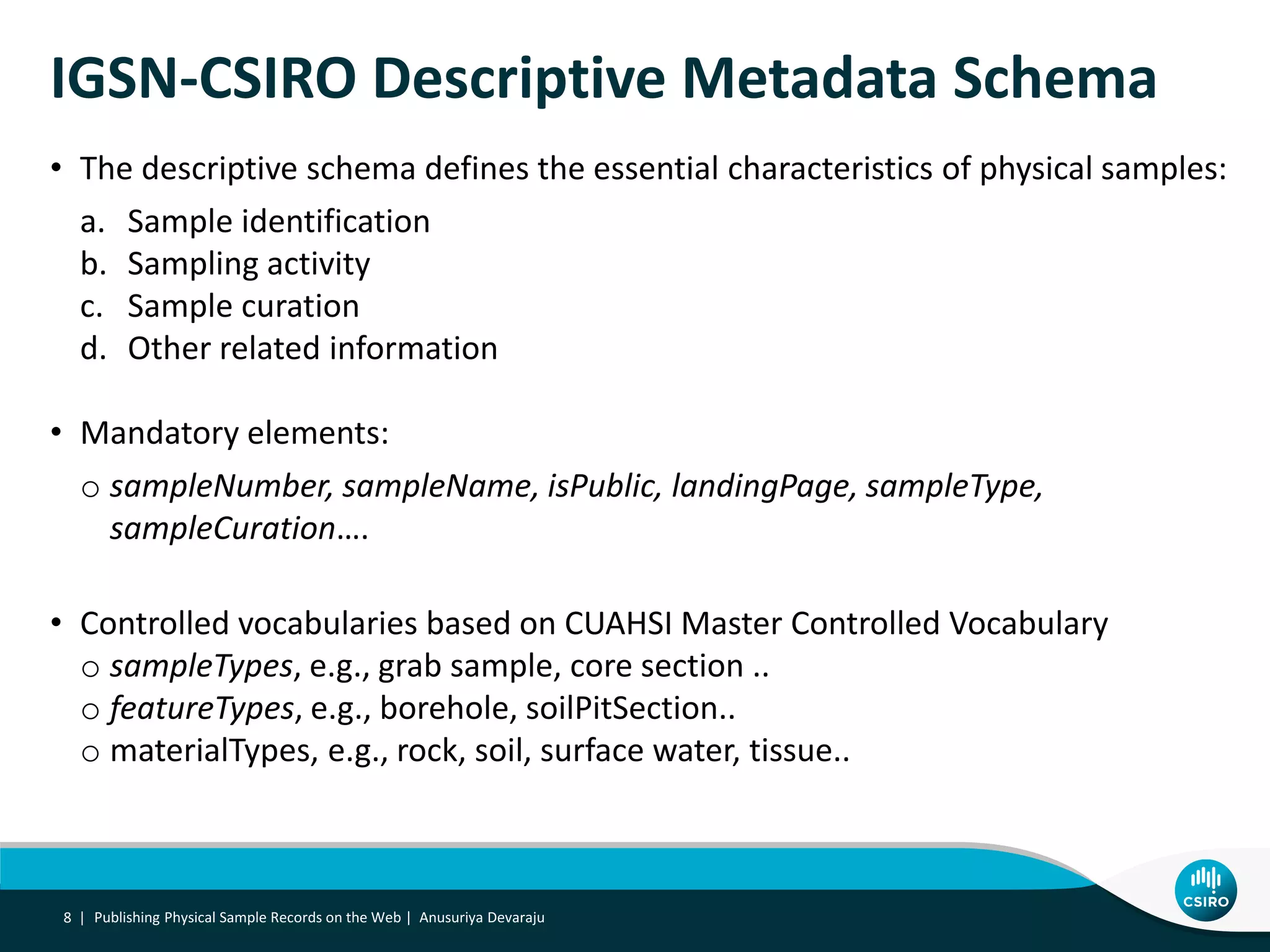 Publishing Physical Sample Records on the Web | Anusuriya Devaraju8 |
IGSN-CSIRO Descriptive Metadata Schema
• The descriptive schema defines the essential characteristics of physical samples:
a. Sample identification
b. Sampling activity
c. Sample curation
d. Other related information
• Mandatory elements:
o sampleNumber, sampleName, isPublic, landingPage, sampleType,
sampleCuration….
• Controlled vocabularies based on CUAHSI Master Controlled Vocabulary
o sampleTypes, e.g., grab sample, core section ..
o featureTypes, e.g., borehole, soilPitSection..
o materialTypes, e.g., rock, soil, surface water, tissue..
 
