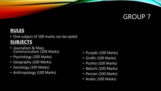 GROUP 7
RULES
• One subject of 100 marks can be opted
SUBJECTS
• Journalism & Mass
Communication (100 Marks)
• Psychology (100 Marks)
• Geography (100 Marks)
• Sociology (100 Marks)
• Anthropology (100 Marks)
• Punjabi (100 Marks)
• Sindhi (100 Marks)
• Pushto (100 Marks)
• Balochi (100 Marks)
• Persian (100 Marks)
• Arabic (100 Marks)
 