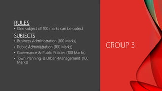 RULES
• One subject of 100 marks can be opted
SUBJECTS
• Business Administration (100 Marks)
• Public Administration (100 Marks)
• Governance & Public Policies (100 Marks)
• Town Planning & Urban-Management (100
Marks)
GROUP 3
 